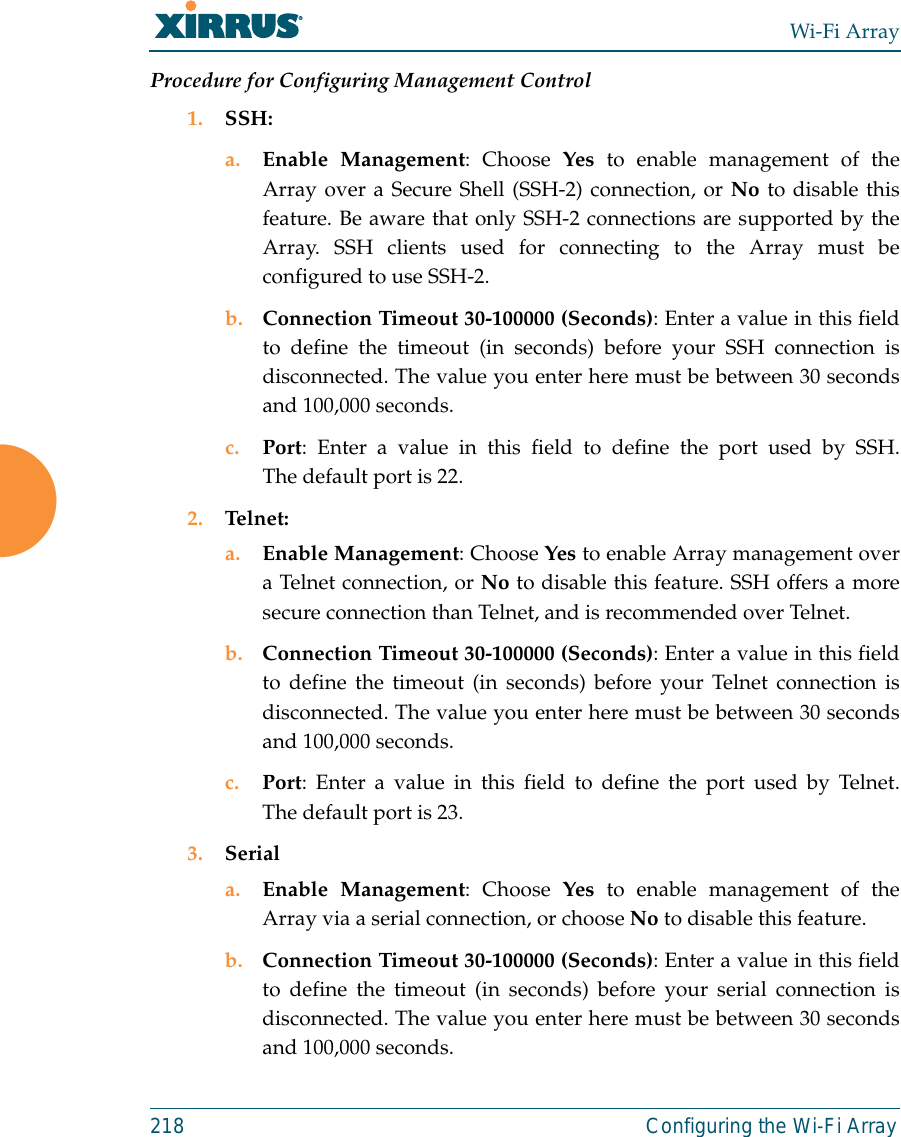 Wi-Fi Array218 Configuring the Wi-Fi ArrayProcedure for Configuring Management Control1. SSH:a. Enable Management: Choose Yes to enable management of theArray over a Secure Shell (SSH-2) connection, or No to disable thisfeature. Be aware that only SSH-2 connections are supported by theArray. SSH clients used for connecting to the Array must beconfigured to use SSH-2. b. Connection Timeout 30-100000 (Seconds): Enter a value in this fieldto define the timeout (in seconds) before your SSH connection isdisconnected. The value you enter here must be between 30 secondsand 100,000 seconds.c. Port: Enter a value in this field to define the port used by SSH.The default port is 22.2. Telnet:a. Enable Management: Choose Yes to enable Array management overa Telnet connection, or No to disable this feature. SSH offers a moresecure connection than Telnet, and is recommended over Telnet. b. Connection Timeout 30-100000 (Seconds): Enter a value in this fieldto define the timeout (in seconds) before your Telnet connection isdisconnected. The value you enter here must be between 30 secondsand 100,000 seconds.c. Port: Enter a value in this field to define the port used by Telnet.The default port is 23.3. Seriala. Enable Management: Choose Yes to enable management of theArray via a serial connection, or choose No to disable this feature.b. Connection Timeout 30-100000 (Seconds): Enter a value in this fieldto define the timeout (in seconds) before your serial connection isdisconnected. The value you enter here must be between 30 secondsand 100,000 seconds.