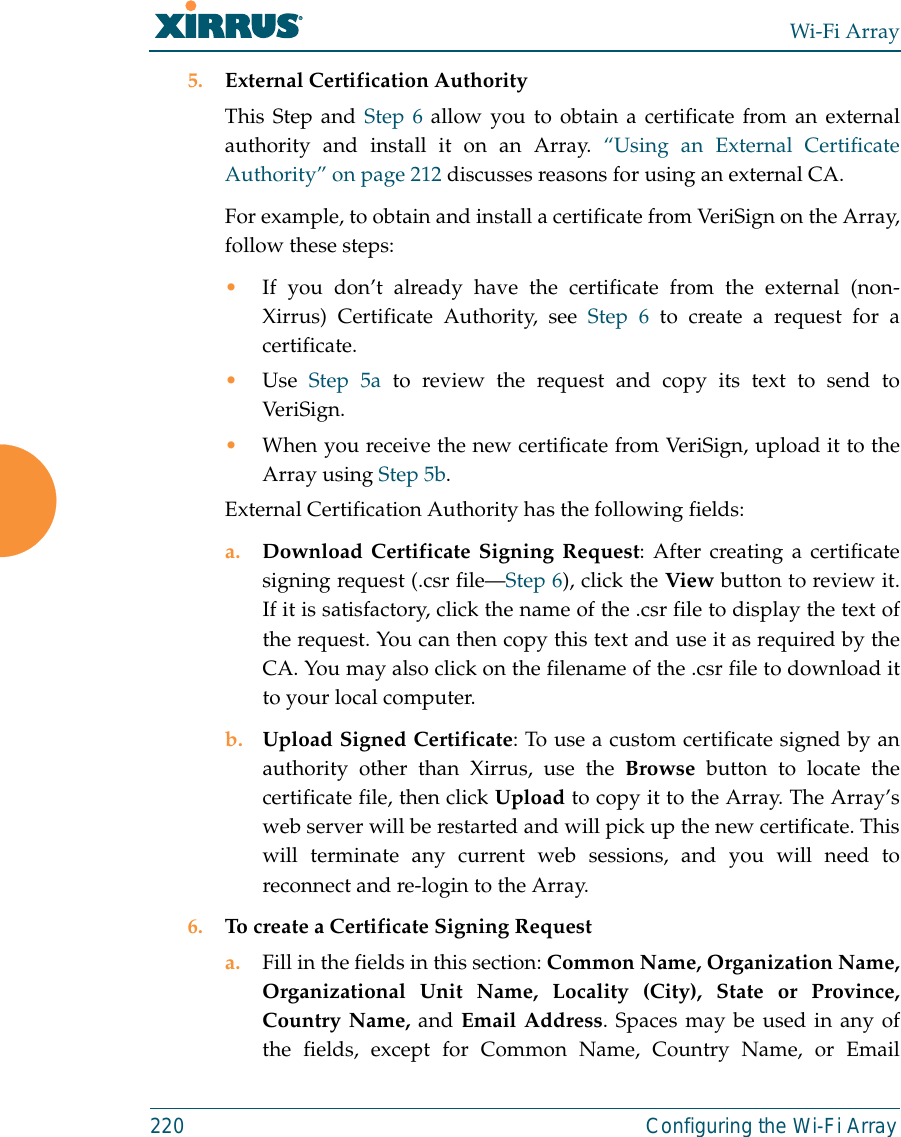 Wi-Fi Array220 Configuring the Wi-Fi Array5. External Certification AuthorityThis Step and Step 6 allow you to obtain a certificate from an externalauthority and install it on an Array. “Using an External CertificateAuthority” on page 212 discusses reasons for using an external CA. For example, to obtain and install a certificate from VeriSign on the Array,follow these steps:•If you don’t already have the certificate from the external (non-Xirrus) Certificate Authority, see Step 6 to create a request for acertificate. •Use  Step 5a to review the request and copy its text to send toVer iS ign.  •When you receive the new certificate from VeriSign, upload it to theArray using Step 5b. External Certification Authority has the following fields:a. Download Certificate Signing Request: After creating a certificatesigning request (.csr file—Step 6), click the View button to review it.If it is satisfactory, click the name of the .csr file to display the text ofthe request. You can then copy this text and use it as required by theCA. You may also click on the filename of the .csr file to download itto your local computer. b. Upload Signed Certificate: To use a custom certificate signed by anauthority other than Xirrus, use the Browse button to locate thecertificate file, then click Upload to copy it to the Array. The Array’sweb server will be restarted and will pick up the new certificate. Thiswill terminate any current web sessions, and you will need toreconnect and re-login to the Array. 6. To create a Certificate Signing Request a. Fill in the fields in this section: Common Name, Organization Name,Organizational Unit Name, Locality (City), State or Province,Country Name, and Email Address. Spaces may be used in any ofthe fields, except for Common Name, Country Name, or Email