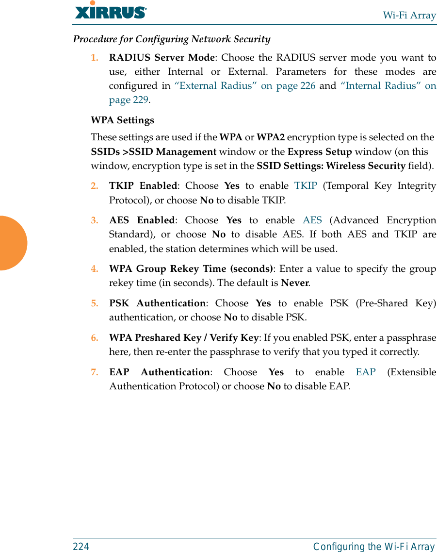 Wi-Fi Array224 Configuring the Wi-Fi ArrayProcedure for Configuring Network Security1. RADIUS Server Mode: Choose the RADIUS server mode you want touse, either Internal or External. Parameters for these modes areconfigured in “External Radius” on page 226 and “Internal Radius” onpage 229. WPA Settings These settings are used if the WPA or WPA2 encryption type is selected on the SSIDs &gt;SSID Management window or the Express Setup window (on this window, encryption type is set in the SSID Settings: Wireless Security field). 2. TKIP Enabled: Choose Yes to enable TKIP (Temporal Key IntegrityProtocol), or choose No to disable TKIP.3. AES Enabled: Choose Yes to enable AES (Advanced EncryptionStandard), or choose No to disable AES. If both AES and TKIP areenabled, the station determines which will be used. 4. WPA Group Rekey Time (seconds): Enter a value to specify the grouprekey time (in seconds). The default is Never.5. PSK Authentication: Choose Yes to enable PSK (Pre-Shared Key)authentication, or choose No to disable PSK.6. WPA Preshared Key / Verify Key: If you enabled PSK, enter a passphrasehere, then re-enter the passphrase to verify that you typed it correctly.7. EAP Authentication: Choose Yes to enable EAP (ExtensibleAuthentication Protocol) or choose No to disable EAP.