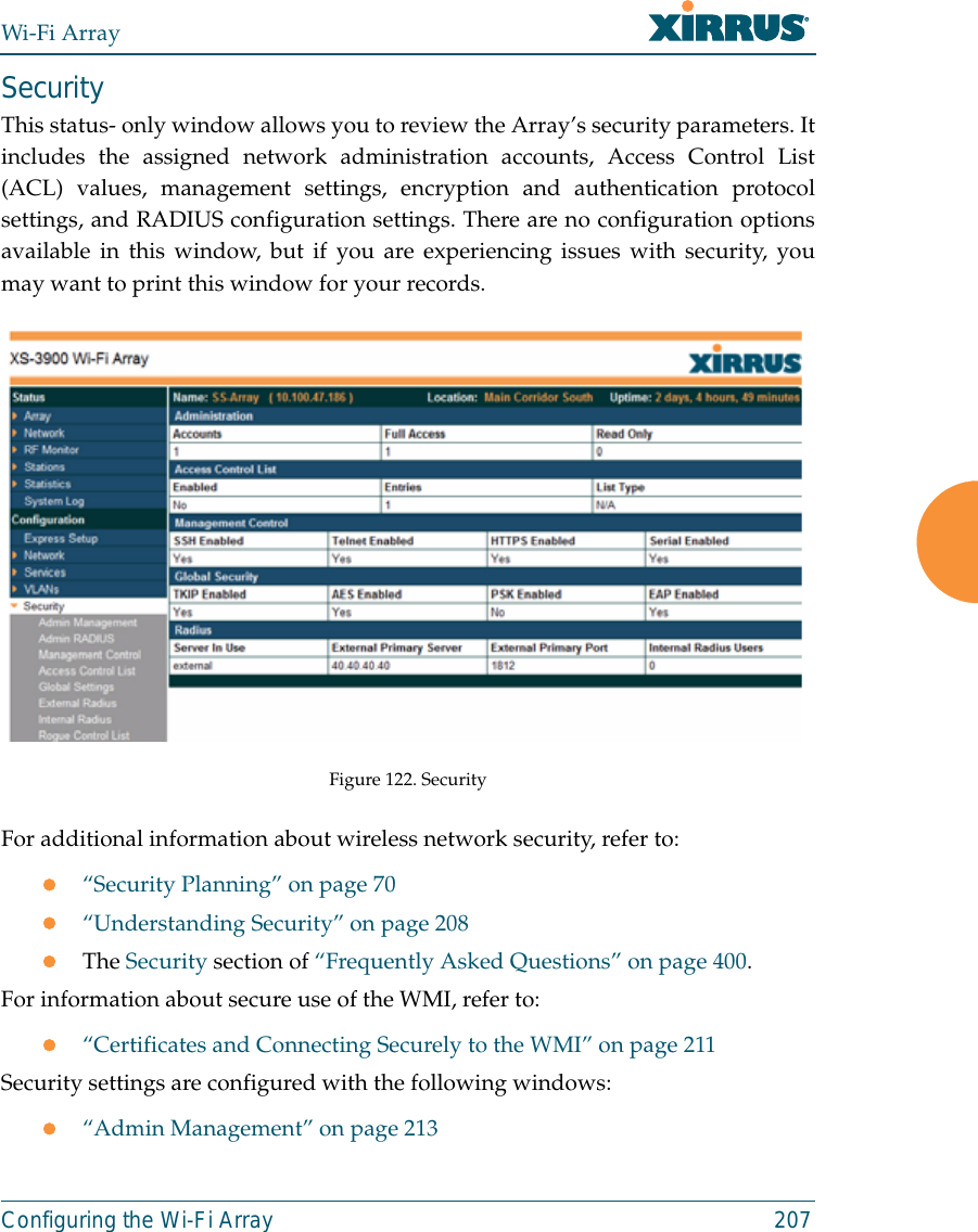 Wi-Fi ArrayConfiguring the Wi-Fi Array 207SecurityThis status- only window allows you to review the Array’s security parameters. Itincludes the assigned network administration accounts, Access Control List(ACL) values, management settings, encryption and authentication protocolsettings, and RADIUS configuration settings. There are no configuration optionsavailable in this window, but if you are experiencing issues with security, youmay want to print this window for your records.Figure 122. Security For additional information about wireless network security, refer to:z“Security Planning” on page 70z“Understanding Security” on page 208zThe Security section of “Frequently Asked Questions” on page 400.For information about secure use of the WMI, refer to:z“Certificates and Connecting Securely to the WMI” on page 211Security settings are configured with the following windows:z“Admin Management” on page 213