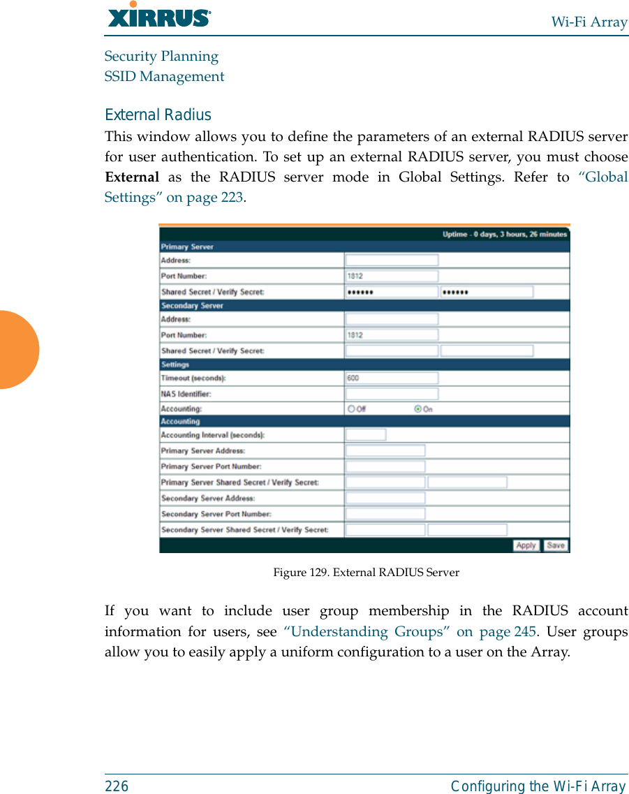 Wi-Fi Array226 Configuring the Wi-Fi ArraySecurity PlanningSSID ManagementExternal Radius This window allows you to define the parameters of an external RADIUS serverfor user authentication. To set up an external RADIUS server, you must chooseExternal as the RADIUS server mode in Global Settings. Refer to “GlobalSettings” on page 223.Figure 129. External RADIUS ServerIf you want to include user group membership in the RADIUS accountinformation for users, see “Understanding Groups” on page 245. User groupsallow you to easily apply a uniform configuration to a user on the Array. 