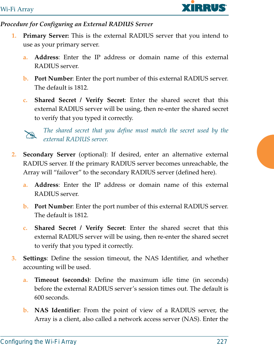 Wi-Fi ArrayConfiguring the Wi-Fi Array 227Procedure for Configuring an External RADIUS Server1. Primary Server: This is the external RADIUS server that you intend touse as your primary server.a. Address: Enter the IP address or domain name of this externalRADIUS server.b. Port Number: Enter the port number of this external RADIUS server.The default is 1812.c. Shared Secret / Verify Secret: Enter the shared secret that thisexternal RADIUS server will be using, then re-enter the shared secretto verify that you typed it correctly.2. Secondary Server (optional): If desired, enter an alternative externalRADIUS server. If the primary RADIUS server becomes unreachable, theArray will “failover” to the secondary RADIUS server (defined here).a. Address: Enter the IP address or domain name of this externalRADIUS server.b. Port Number: Enter the port number of this external RADIUS server.The default is 1812.c. Shared Secret / Verify Secret: Enter the shared secret that thisexternal RADIUS server will be using, then re-enter the shared secretto verify that you typed it correctly.3. Settings: Define the session timeout, the NAS Identifier, and whetheraccounting will be used. a. Timeout (seconds): Define the maximum idle time (in seconds)before the external RADIUS server’s session times out. The default is600 seconds.b. NAS Identifier: From the point of view of a RADIUS server, theArray is a client, also called a network access server (NAS). Enter the#The shared secret that you define must match the secret used by theexternal RADIUS server.