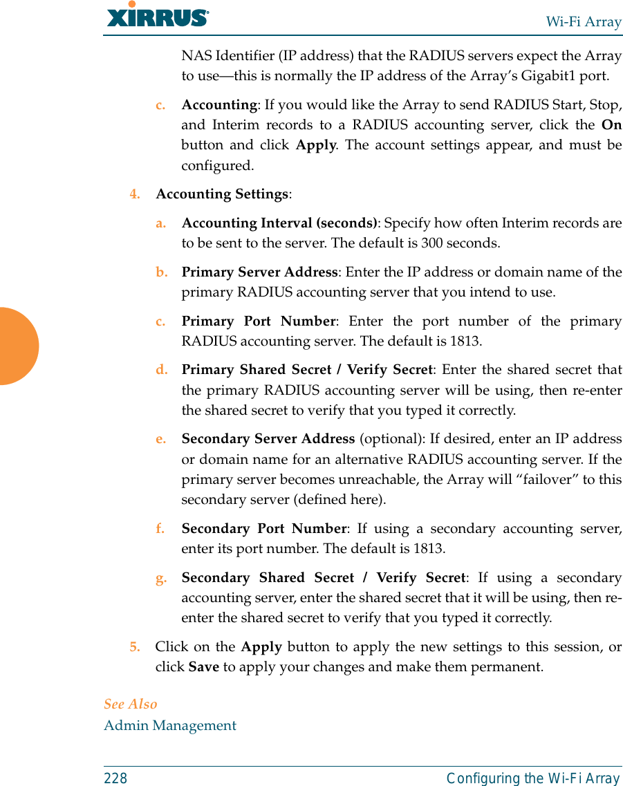 Wi-Fi Array228 Configuring the Wi-Fi ArrayNAS Identifier (IP address) that the RADIUS servers expect the Arrayto use—this is normally the IP address of the Array’s Gigabit1 port. c. Accounting: If you would like the Array to send RADIUS Start, Stop,and Interim records to a RADIUS accounting server, click the Onbutton and click Apply. The account settings appear, and must beconfigured. 4. Accounting Settings: a. Accounting Interval (seconds): Specify how often Interim records areto be sent to the server. The default is 300 seconds.b. Primary Server Address: Enter the IP address or domain name of theprimary RADIUS accounting server that you intend to use.c. Primary Port Number: Enter the port number of the primaryRADIUS accounting server. The default is 1813.d. Primary Shared Secret / Verify Secret: Enter the shared secret thatthe primary RADIUS accounting server will be using, then re-enterthe shared secret to verify that you typed it correctly.e. Secondary Server Address (optional): If desired, enter an IP addressor domain name for an alternative RADIUS accounting server. If theprimary server becomes unreachable, the Array will “failover” to thissecondary server (defined here).f. Secondary Port Number: If using a secondary accounting server,enter its port number. The default is 1813.g. Secondary Shared Secret / Verify Secret: If using a secondaryaccounting server, enter the shared secret that it will be using, then re-enter the shared secret to verify that you typed it correctly.5. Click on the Apply button to apply the new settings to this session, orclick Save to apply your changes and make them permanent.See AlsoAdmin Management