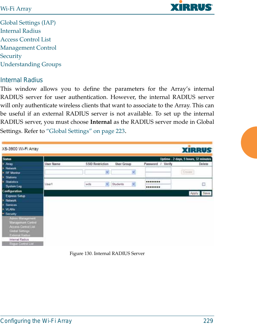 Wi-Fi ArrayConfiguring the Wi-Fi Array 229Global Settings (IAP)Internal RadiusAccess Control ListManagement ControlSecurityUnderstanding GroupsInternal Radius This window allows you to define the parameters for the Array’s internalRADIUS server for user authentication. However, the internal RADIUS serverwill only authenticate wireless clients that want to associate to the Array. This canbe useful if an external RADIUS server is not available. To set up the internalRADIUS server, you must choose Internal as the RADIUS server mode in GlobalSettings. Refer to “Global Settings” on page 223.Figure 130. Internal RADIUS Server 