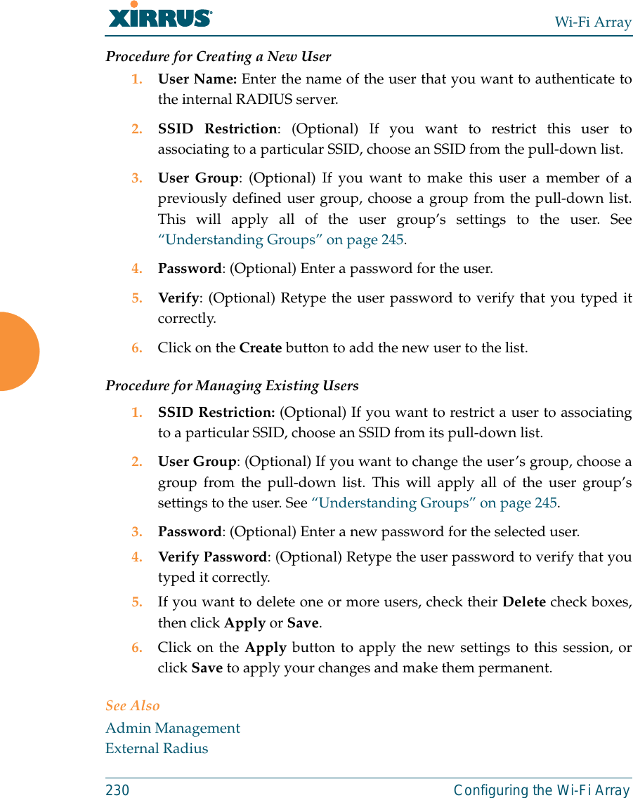 Wi-Fi Array230 Configuring the Wi-Fi ArrayProcedure for Creating a New User1. User Name: Enter the name of the user that you want to authenticate tothe internal RADIUS server.2. SSID Restriction: (Optional) If you want to restrict this user toassociating to a particular SSID, choose an SSID from the pull-down list.3. User Group: (Optional) If you want to make this user a member of apreviously defined user group, choose a group from the pull-down list.This will apply all of the user group’s settings to the user. See“Understanding Groups” on page 245. 4. Password: (Optional) Enter a password for the user.5. Verify: (Optional) Retype the user password to verify that you typed itcorrectly.6. Click on the Create button to add the new user to the list.Procedure for Managing Existing Users1. SSID Restriction: (Optional) If you want to restrict a user to associatingto a particular SSID, choose an SSID from its pull-down list.2. User Group: (Optional) If you want to change the user’s group, choose agroup from the pull-down list. This will apply all of the user group’ssettings to the user. See “Understanding Groups” on page 245. 3. Password: (Optional) Enter a new password for the selected user.4. Verify Password: (Optional) Retype the user password to verify that youtyped it correctly.5. If you want to delete one or more users, check their Delete check boxes,then click Apply or Save.6. Click on the Apply button to apply the new settings to this session, orclick Save to apply your changes and make them permanent.See AlsoAdmin ManagementExternal Radius
