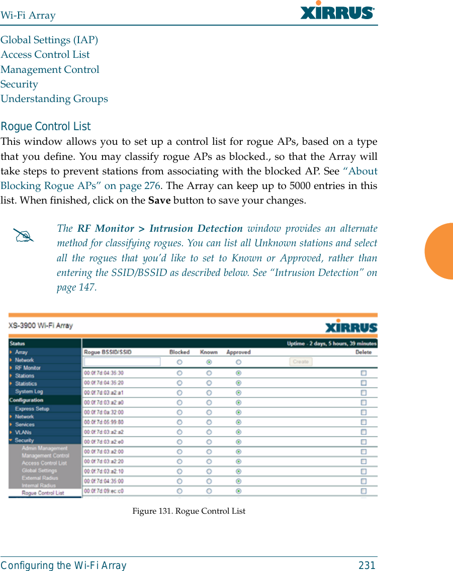 Wi-Fi ArrayConfiguring the Wi-Fi Array 231Global Settings (IAP)Access Control ListManagement ControlSecurityUnderstanding GroupsRogue Control ListThis window allows you to set up a control list for rogue APs, based on a typethat you define. You may classify rogue APs as blocked., so that the Array willtake steps to prevent stations from associating with the blocked AP. See “AboutBlocking Rogue APs” on page 276. The Array can keep up to 5000 entries in thislist. When finished, click on the Save button to save your changes. Figure 131. Rogue Control List#The RF Monitor &gt; Intrusion Detection window provides an alternatemethod for classifying rogues. You can list all Unknown stations and selectall the rogues that you’d like to set to Known or Approved, rather thanentering the SSID/BSSID as described below. See “Intrusion Detection” onpage 147. 