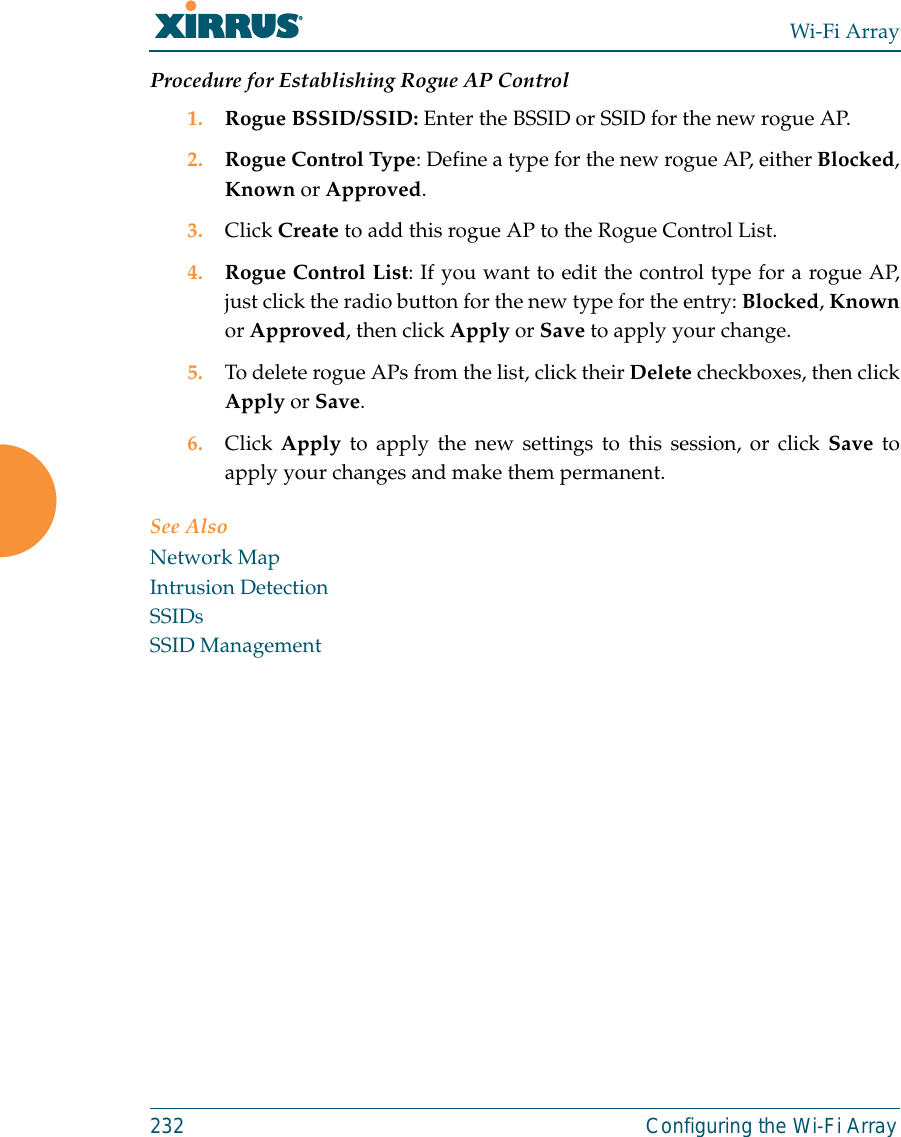 Wi-Fi Array232 Configuring the Wi-Fi ArrayProcedure for Establishing Rogue AP Control1. Rogue BSSID/SSID: Enter the BSSID or SSID for the new rogue AP.2. Rogue Control Type: Define a type for the new rogue AP, either Blocked,Known or Approved.3. Click Create to add this rogue AP to the Rogue Control List.4. Rogue Control List: If you want to edit the control type for a rogue AP,just click the radio button for the new type for the entry: Blocked, Knownor Approved, then click Apply or Save to apply your change.5. To delete rogue APs from the list, click their Delete checkboxes, then clickApply or Save.6. Click Apply to apply the new settings to this session, or click Save toapply your changes and make them permanent.See AlsoNetwork MapIntrusion DetectionSSIDsSSID Management