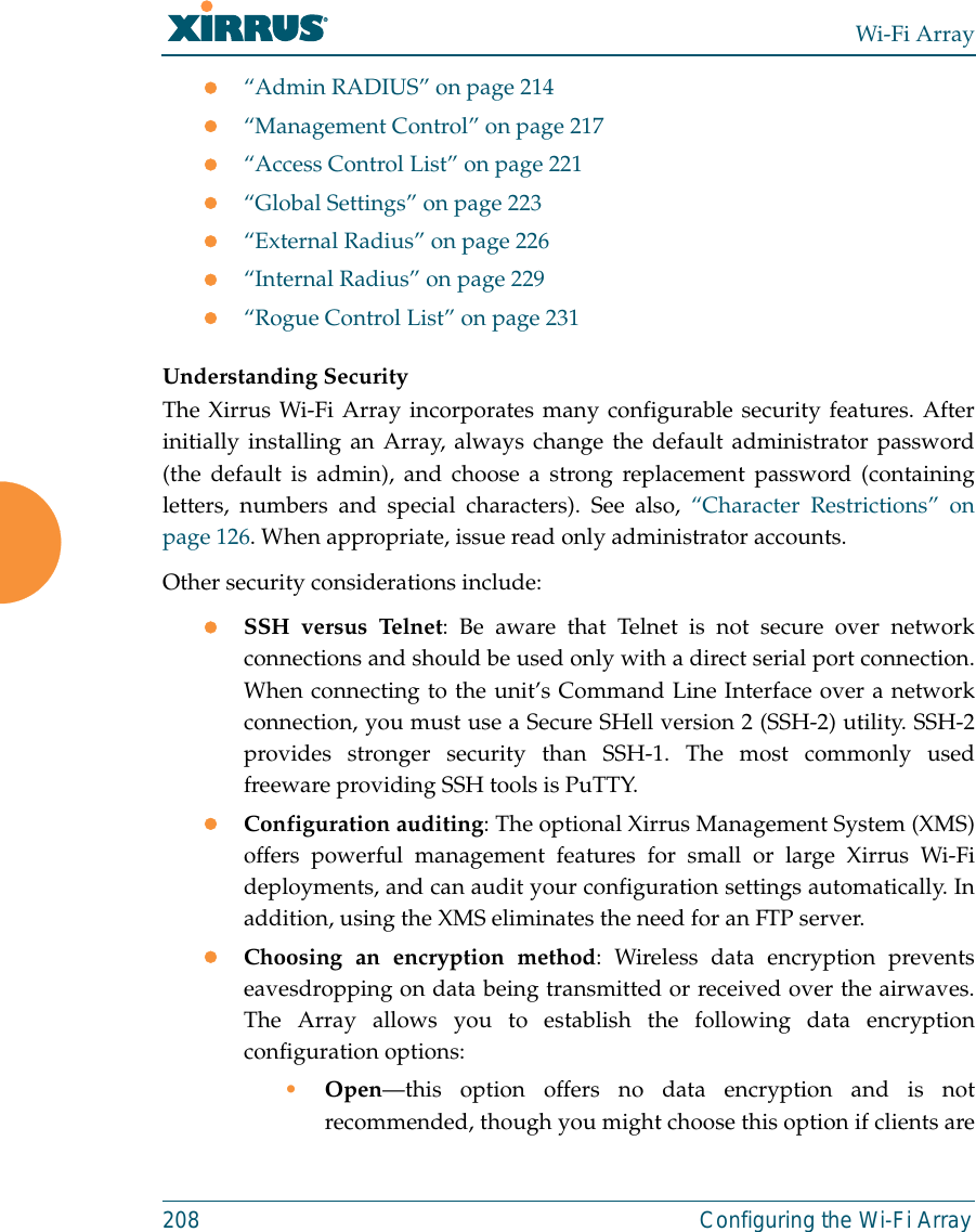 Wi-Fi Array208 Configuring the Wi-Fi Arrayz“Admin RADIUS” on page 214z“Management Control” on page 217z“Access Control List” on page 221z“Global Settings” on page 223z“External Radius” on page 226z“Internal Radius” on page 229z“Rogue Control List” on page 231 Understanding SecurityThe Xirrus Wi-Fi Array incorporates many configurable security features. Afterinitially installing an Array, always change the default administrator password(the default is admin), and choose a strong replacement password (containingletters, numbers and special characters). See also, “Character Restrictions” onpage 126. When appropriate, issue read only administrator accounts.Other security considerations include:zSSH versus Telnet: Be aware that Telnet is not secure over networkconnections and should be used only with a direct serial port connection.When connecting to the unit’s Command Line Interface over a networkconnection, you must use a Secure SHell version 2 (SSH-2) utility. SSH-2provides stronger security than SSH-1. The most commonly usedfreeware providing SSH tools is PuTTY.zConfiguration auditing: The optional Xirrus Management System (XMS)offers powerful management features for small or large Xirrus Wi-Fideployments, and can audit your configuration settings automatically. Inaddition, using the XMS eliminates the need for an FTP server.zChoosing an encryption method: Wireless data encryption preventseavesdropping on data being transmitted or received over the airwaves.The Array allows you to establish the following data encryptionconfiguration options:•Open—this option offers no data encryption and is notrecommended, though you might choose this option if clients are