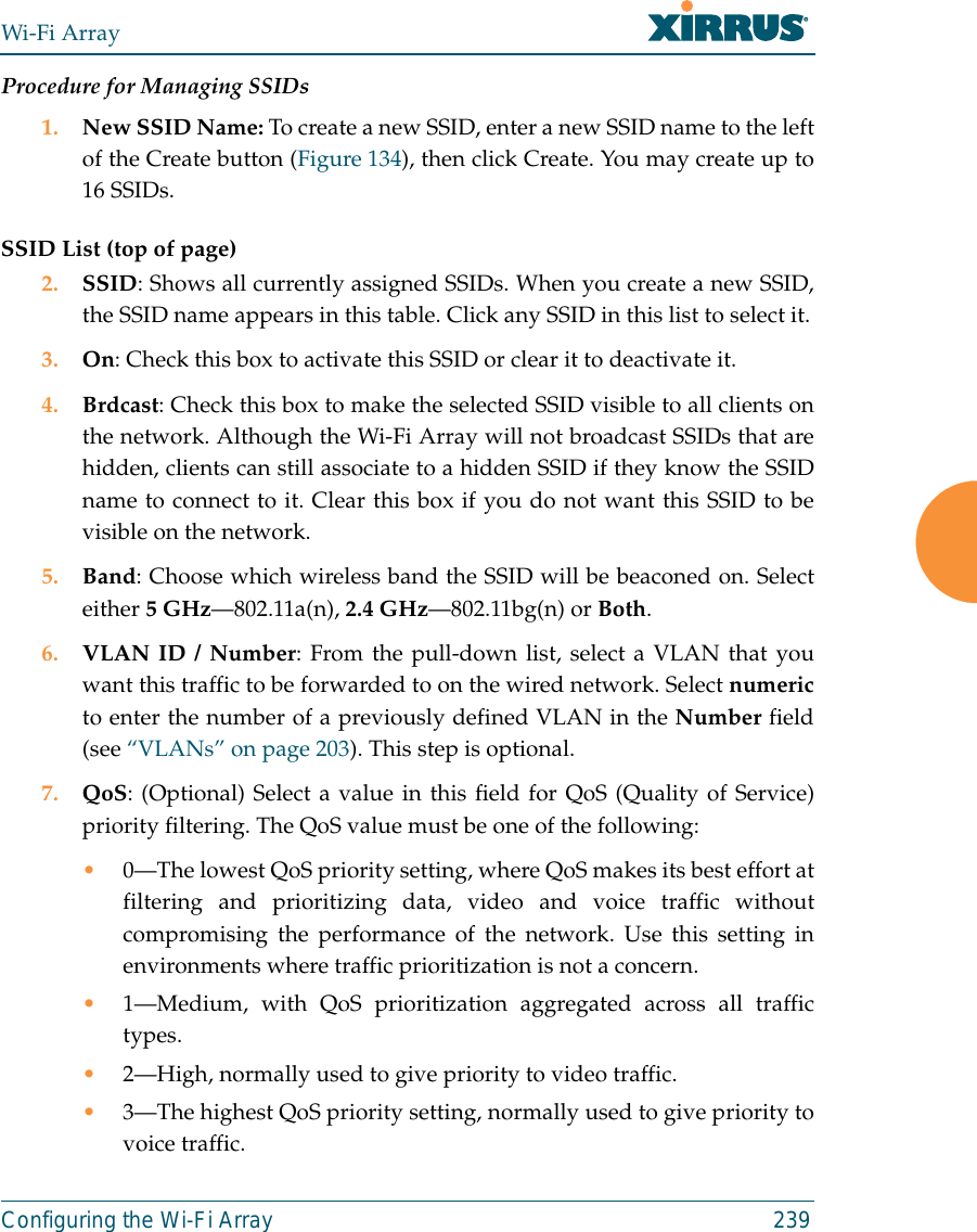 Wi-Fi ArrayConfiguring the Wi-Fi Array 239Procedure for Managing SSIDs 1. New SSID Name: To create a new SSID, enter a new SSID name to the leftof the Create button (Figure 134), then click Create. You may create up to16 SSIDs.SSID List (top of page)2. SSID: Shows all currently assigned SSIDs. When you create a new SSID,the SSID name appears in this table. Click any SSID in this list to select it.3. On: Check this box to activate this SSID or clear it to deactivate it.4. Brdcast: Check this box to make the selected SSID visible to all clients onthe network. Although the Wi-Fi Array will not broadcast SSIDs that arehidden, clients can still associate to a hidden SSID if they know the SSIDname to connect to it. Clear this box if you do not want this SSID to bevisible on the network.5. Band: Choose which wireless band the SSID will be beaconed on. Selecteither 5 GHz—802.11a(n), 2.4 GHz—802.11bg(n) or Both.6. VLAN ID / Number: From the pull-down list, select a VLAN that youwant this traffic to be forwarded to on the wired network. Select numericto enter the number of a previously defined VLAN in the Number field(see “VLANs” on page 203). This step is optional.7. QoS: (Optional) Select a value in this field for QoS (Quality of Service)priority filtering. The QoS value must be one of the following: •0—The lowest QoS priority setting, where QoS makes its best effort atfiltering and prioritizing data, video and voice traffic withoutcompromising the performance of the network. Use this setting inenvironments where traffic prioritization is not a concern.•1—Medium, with QoS prioritization aggregated across all traffictypes.•2—High, normally used to give priority to video traffic.•3—The highest QoS priority setting, normally used to give priority tovoice traffic.