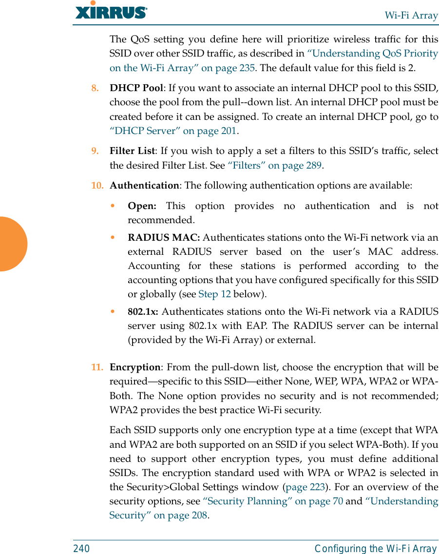 Wi-Fi Array240 Configuring the Wi-Fi ArrayThe QoS setting you define here will prioritize wireless traffic for thisSSID over other SSID traffic, as described in “Understanding QoS Priorityon the Wi-Fi Array” on page 235. The default value for this field is 2. 8. DHCP Pool: If you want to associate an internal DHCP pool to this SSID,choose the pool from the pull--down list. An internal DHCP pool must becreated before it can be assigned. To create an internal DHCP pool, go to“DHCP Server” on page 201.9. Filter List: If you wish to apply a set a filters to this SSID’s traffic, selectthe desired Filter List. See “Filters” on page 289. 10. Authentication: The following authentication options are available: •Open: This option provides no authentication and is notrecommended. •RADIUS MAC: Authenticates stations onto the Wi-Fi network via anexternal RADIUS server based on the user’s MAC address.Accounting for these stations is performed according to theaccounting options that you have configured specifically for this SSIDor globally (see Step 12 below).•802.1x: Authenticates stations onto the Wi-Fi network via a RADIUSserver using 802.1x with EAP. The RADIUS server can be internal(provided by the Wi-Fi Array) or external. 11. Encryption: From the pull-down list, choose the encryption that will berequired—specific to this SSID—either None, WEP, WPA, WPA2 or WPA-Both. The None option provides no security and is not recommended;WPA2 provides the best practice Wi-Fi security. Each SSID supports only one encryption type at a time (except that WPAand WPA2 are both supported on an SSID if you select WPA-Both). If youneed to support other encryption types, you must define additionalSSIDs. The encryption standard used with WPA or WPA2 is selected inthe Security&gt;Global Settings window (page 223). For an overview of thesecurity options, see “Security Planning” on page 70 and “UnderstandingSecurity” on page 208. 