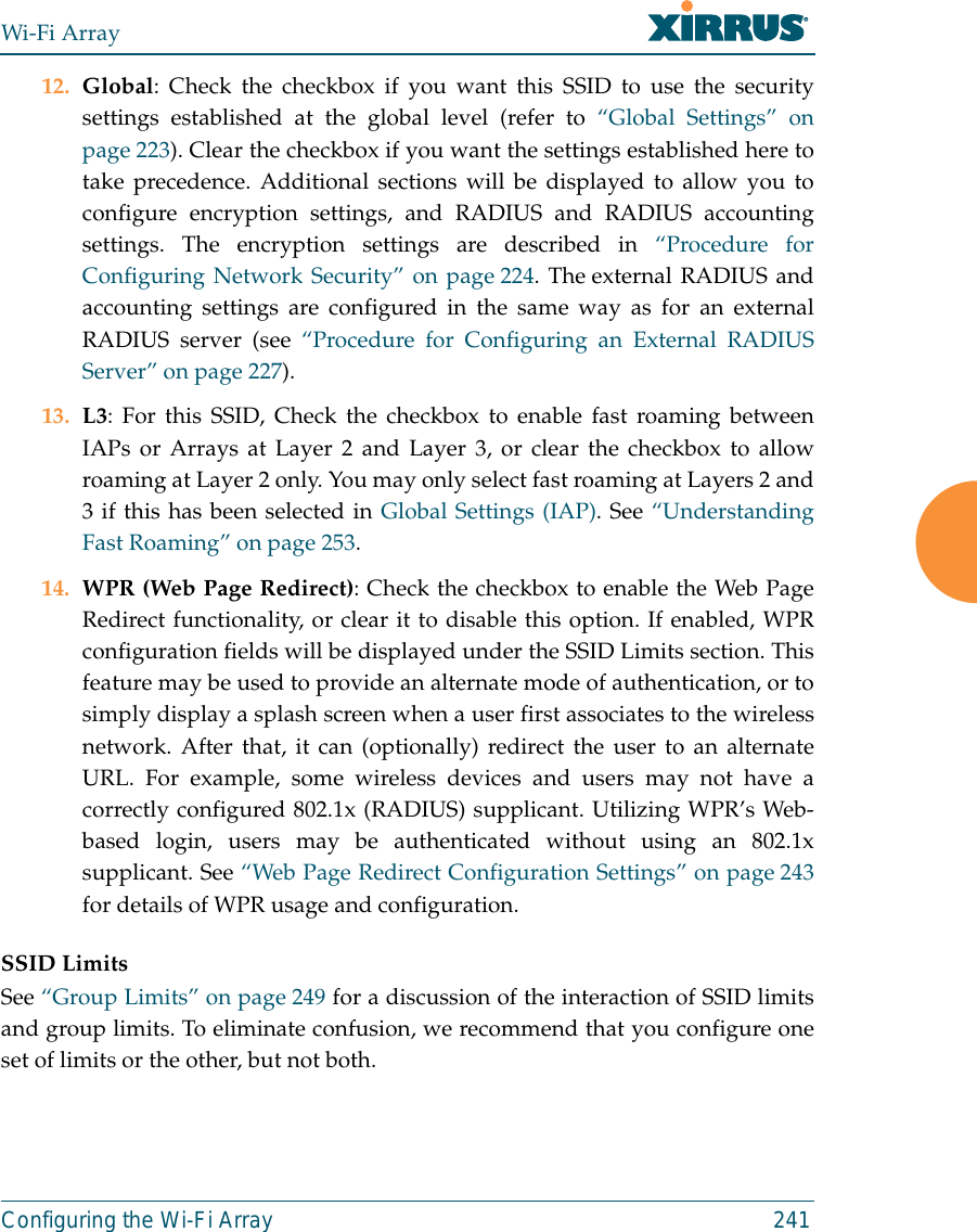 Wi-Fi ArrayConfiguring the Wi-Fi Array 24112. Global: Check the checkbox if you want this SSID to use the securitysettings established at the global level (refer to “Global Settings” onpage 223). Clear the checkbox if you want the settings established here totake precedence. Additional sections will be displayed to allow you toconfigure encryption settings, and RADIUS and RADIUS accountingsettings. The encryption settings are described in “Procedure forConfiguring Network Security” on page 224. The external RADIUS andaccounting settings are configured in the same way as for an externalRADIUS server (see “Procedure for Configuring an External RADIUSServer” on page 227).13. L3: For this SSID, Check the checkbox to enable fast roaming betweenIAPs or Arrays at Layer 2 and Layer 3, or clear the checkbox to allowroaming at Layer 2 only. You may only select fast roaming at Layers 2 and3 if this has been selected in Global Settings (IAP). See “UnderstandingFast Roaming” on page 253. 14. WPR (Web Page Redirect): Check the checkbox to enable the Web PageRedirect functionality, or clear it to disable this option. If enabled, WPRconfiguration fields will be displayed under the SSID Limits section. Thisfeature may be used to provide an alternate mode of authentication, or tosimply display a splash screen when a user first associates to the wirelessnetwork. After that, it can (optionally) redirect the user to an alternateURL. For example, some wireless devices and users may not have acorrectly configured 802.1x (RADIUS) supplicant. Utilizing WPR’s Web-based login, users may be authenticated without using an 802.1xsupplicant. See “Web Page Redirect Configuration Settings” on page 243for details of WPR usage and configuration. SSID LimitsSee “Group Limits” on page 249 for a discussion of the interaction of SSID limitsand group limits. To eliminate confusion, we recommend that you configure oneset of limits or the other, but not both. 