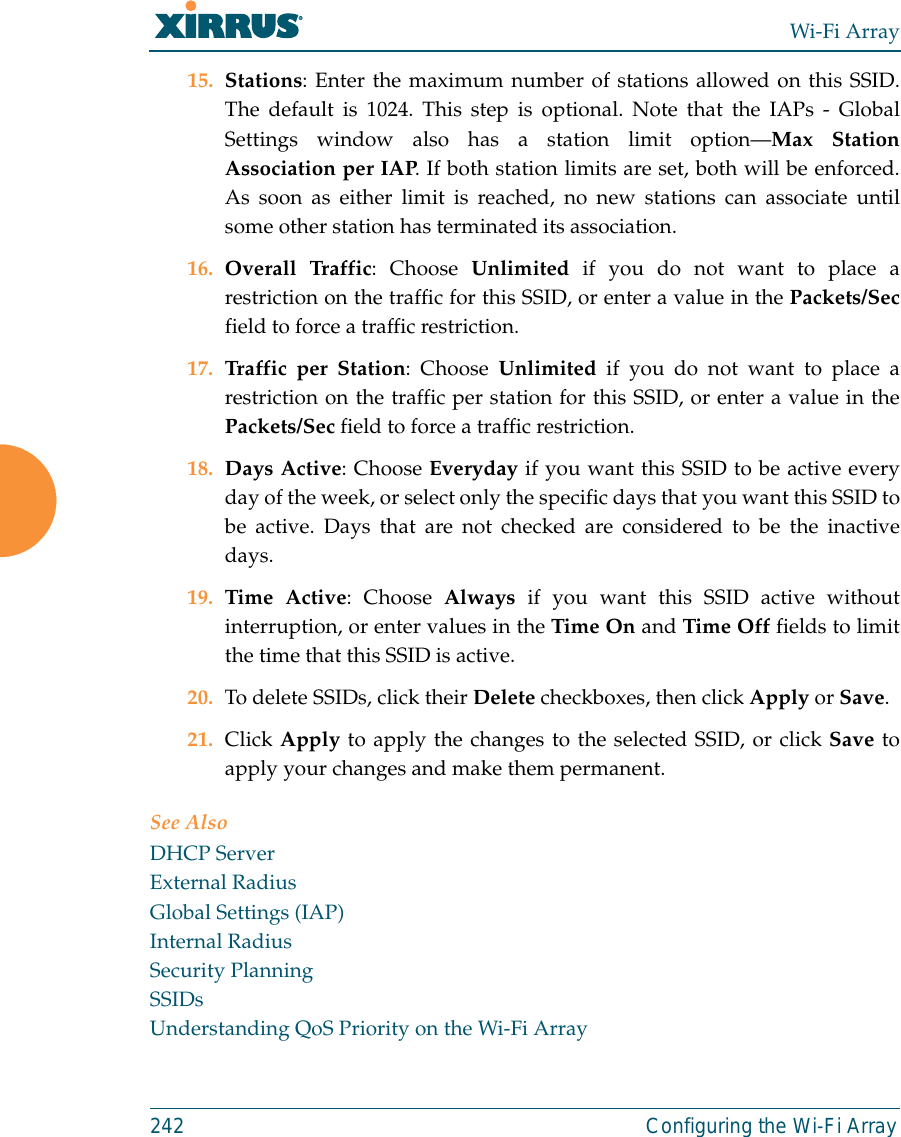 Wi-Fi Array242 Configuring the Wi-Fi Array15. Stations: Enter the maximum number of stations allowed on this SSID.The default is 1024. This step is optional. Note that the IAPs - GlobalSettings window also has a station limit option—Max StationAssociation per IAP. If both station limits are set, both will be enforced.As soon as either limit is reached, no new stations can associate untilsome other station has terminated its association. 16. Overall Traffic: Choose Unlimited if you do not want to place arestriction on the traffic for this SSID, or enter a value in the Packets/Secfield to force a traffic restriction.17. Traffic per Station: Choose Unlimited if you do not want to place arestriction on the traffic per station for this SSID, or enter a value in thePackets/Sec field to force a traffic restriction.18. Days Active: Choose Everyday if you want this SSID to be active everyday of the week, or select only the specific days that you want this SSID tobe active. Days that are not checked are considered to be the inactivedays.19. Time Active: Choose Always if you want this SSID active withoutinterruption, or enter values in the Time On and Time Off fields to limitthe time that this SSID is active. 20. To delete SSIDs, click their Delete checkboxes, then click Apply or Save.21. Click Apply to apply the changes to the selected SSID, or click Save toapply your changes and make them permanent. See AlsoDHCP ServerExternal RadiusGlobal Settings (IAP)Internal RadiusSecurity PlanningSSIDsUnderstanding QoS Priority on the Wi-Fi Array