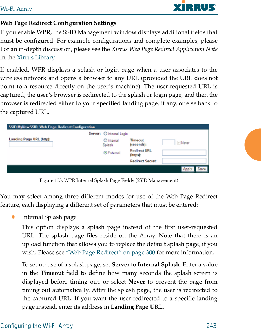 Wi-Fi ArrayConfiguring the Wi-Fi Array 243Web Page Redirect Configuration Settings If you enable WPR, the SSID Management window displays additional fields thatmust be configured. For example configurations and complete examples, pleaseFor an in-depth discussion, please see the Xirrus Web Page Redirect Application Notein the Xirrus Library. If enabled, WPR displays a splash or login page when a user associates to thewireless network and opens a browser to any URL (provided the URL does notpoint to a resource directly on the user’s machine). The user-requested URL iscaptured, the user’s browser is redirected to the splash or login page, and then thebrowser is redirected either to your specified landing page, if any, or else back tothe captured URL.Figure 135. WPR Internal Splash Page Fields (SSID Management) You may select among three different modes for use of the Web Page Redirectfeature, each displaying a different set of parameters that must be entered:zInternal Splash pageThis option displays a splash page instead of the first user-requestedURL. The splash page files reside on the Array. Note that there is anupload function that allows you to replace the default splash page, if youwish. Please see “Web Page Redirect” on page 300 for more information. To set up use of a splash page, set Server to Internal Splash. Enter a valuein the Timeout field to define how many seconds the splash screen isdisplayed before timing out, or select Never to prevent the page fromtiming out automatically. After the splash page, the user is redirected tothe captured URL. If you want the user redirected to a specific landingpage instead, enter its address in Landing Page URL. 