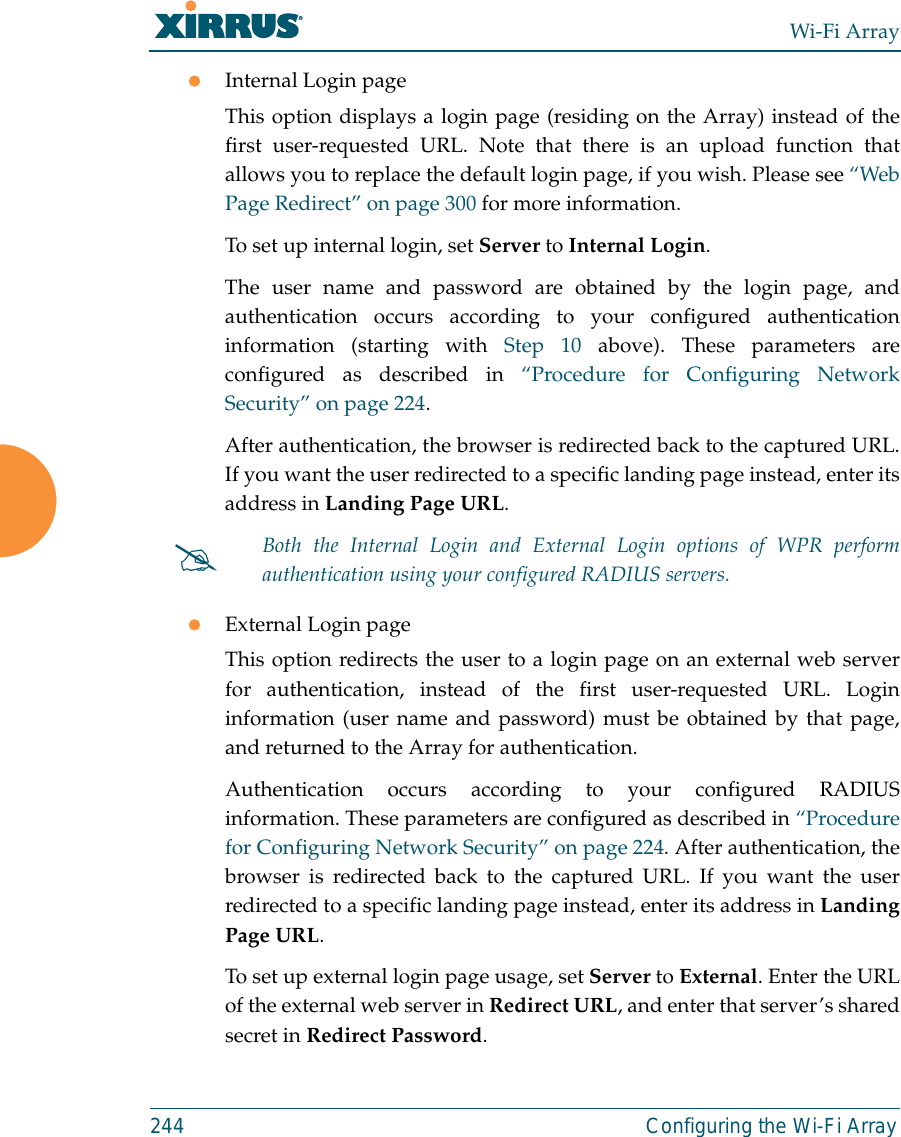 Wi-Fi Array244 Configuring the Wi-Fi ArrayzInternal Login pageThis option displays a login page (residing on the Array) instead of thefirst user-requested URL. Note that there is an upload function thatallows you to replace the default login page, if you wish. Please see “WebPage Redirect” on page 300 for more information. To set up internal login, set Server to Internal Login. The user name and password are obtained by the login page, andauthentication occurs according to your configured authenticationinformation (starting with Step 10 above). These parameters areconfigured as described in “Procedure for Configuring NetworkSecurity” on page 224.After authentication, the browser is redirected back to the captured URL.If you want the user redirected to a specific landing page instead, enter itsaddress in Landing Page URL. zExternal Login pageThis option redirects the user to a login page on an external web serverfor authentication, instead of the first user-requested URL. Logininformation (user name and password) must be obtained by that page,and returned to the Array for authentication. Authentication occurs according to your configured RADIUSinformation. These parameters are configured as described in “Procedurefor Configuring Network Security” on page 224. After authentication, thebrowser is redirected back to the captured URL. If you want the userredirected to a specific landing page instead, enter its address in LandingPage URL. To set up external login page usage, set Server to External. Enter the URLof the external web server in Redirect URL, and enter that server’s sharedsecret in Redirect Password. #Both the Internal Login and External Login options of WPR performauthentication using your configured RADIUS servers. 