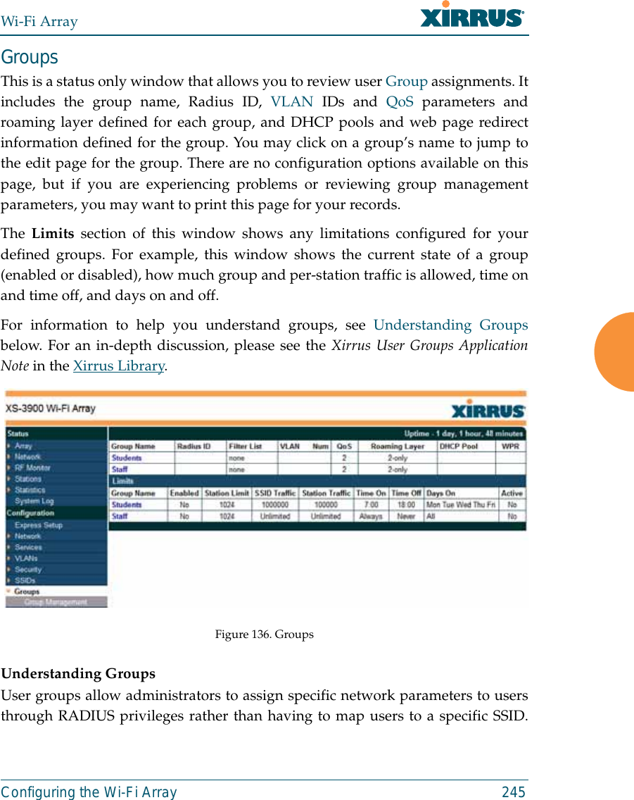 Wi-Fi ArrayConfiguring the Wi-Fi Array 245GroupsThis is a status only window that allows you to review user Group assignments. Itincludes the group name, Radius ID, VLAN IDs and QoS parameters androaming layer defined for each group, and DHCP pools and web page redirectinformation defined for the group. You may click on a group’s name to jump tothe edit page for the group. There are no configuration options available on thispage, but if you are experiencing problems or reviewing group managementparameters, you may want to print this page for your records.The Limits section of this window shows any limitations configured for yourdefined groups. For example, this window shows the current state of a group(enabled or disabled), how much group and per-station traffic is allowed, time onand time off, and days on and off.For information to help you understand groups, see Understanding Groupsbelow. For an in-depth discussion, please see the Xirrus User Groups ApplicationNote in the Xirrus Library. Figure 136. GroupsUnderstanding GroupsUser groups allow administrators to assign specific network parameters to usersthrough RADIUS privileges rather than having to map users to a specific SSID.