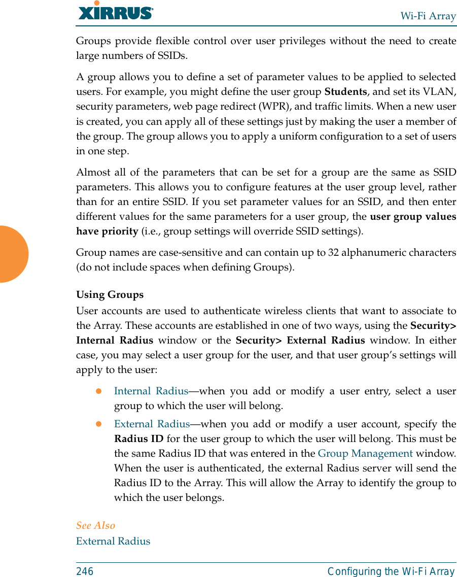 Wi-Fi Array246 Configuring the Wi-Fi ArrayGroups provide flexible control over user privileges without the need to createlarge numbers of SSIDs.A group allows you to define a set of parameter values to be applied to selectedusers. For example, you might define the user group Students, and set its VLAN,security parameters, web page redirect (WPR), and traffic limits. When a new useris created, you can apply all of these settings just by making the user a member ofthe group. The group allows you to apply a uniform configuration to a set of usersin one step.Almost all of the parameters that can be set for a group are the same as SSIDparameters. This allows you to configure features at the user group level, ratherthan for an entire SSID. If you set parameter values for an SSID, and then enterdifferent values for the same parameters for a user group, the user group valueshave priority (i.e., group settings will override SSID settings). Group names are case-sensitive and can contain up to 32 alphanumeric characters(do not include spaces when defining Groups).Using GroupsUser accounts are used to authenticate wireless clients that want to associate tothe Array. These accounts are established in one of two ways, using the Security&gt;Internal Radius window or the Security&gt; External Radius window. In eithercase, you may select a user group for the user, and that user group’s settings willapply to the user:zInternal Radius—when you add or modify a user entry, select a usergroup to which the user will belong.zExternal Radius—when you add or modify a user account, specify theRadius ID for the user group to which the user will belong. This must bethe same Radius ID that was entered in the Group Management window.When the user is authenticated, the external Radius server will send theRadius ID to the Array. This will allow the Array to identify the group towhich the user belongs. See Also External Radius