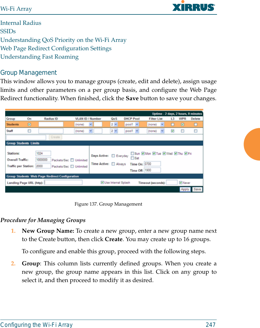 Wi-Fi ArrayConfiguring the Wi-Fi Array 247Internal RadiusSSIDsUnderstanding QoS Priority on the Wi-Fi ArrayWeb Page Redirect Configuration SettingsUnderstanding Fast RoamingGroup ManagementThis window allows you to manage groups (create, edit and delete), assign usagelimits and other parameters on a per group basis, and configure the Web PageRedirect functionality. When finished, click the Save button to save your changes.Figure 137. Group Management Procedure for Managing Groups1. New Group Name: To create a new group, enter a new group name nextto the Create button, then click Create. You may create up to 16 groups. To configure and enable this group, proceed with the following steps.2. Group: This column lists currently defined groups. When you create anew group, the group name appears in this list. Click on any group toselect it, and then proceed to modify it as desired. 