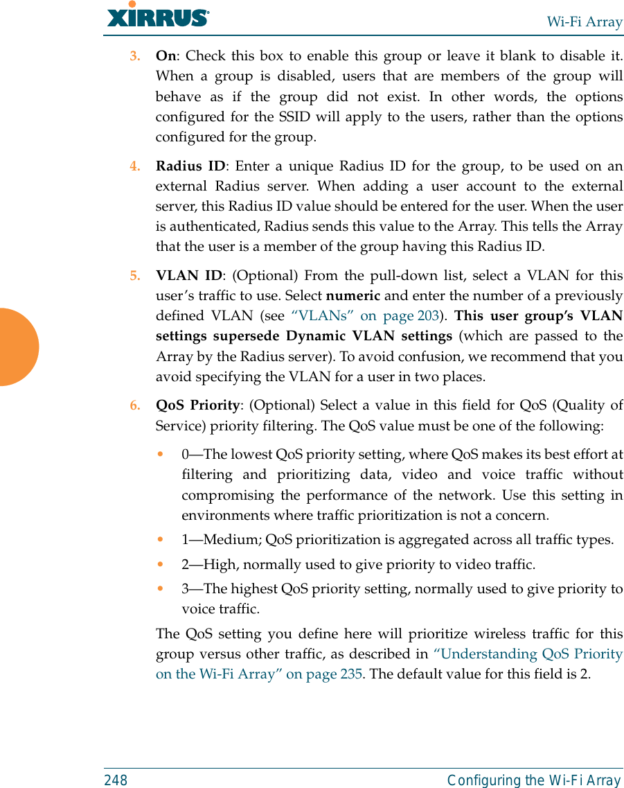 Wi-Fi Array248 Configuring the Wi-Fi Array3. On: Check this box to enable this group or leave it blank to disable it.When a group is disabled, users that are members of the group willbehave as if the group did not exist. In other words, the optionsconfigured for the SSID will apply to the users, rather than the optionsconfigured for the group. 4. Radius ID: Enter a unique Radius ID for the group, to be used on anexternal Radius server. When adding a user account to the externalserver, this Radius ID value should be entered for the user. When the useris authenticated, Radius sends this value to the Array. This tells the Arraythat the user is a member of the group having this Radius ID. 5. VLAN ID: (Optional) From the pull-down list, select a VLAN for thisuser’s traffic to use. Select numeric and enter the number of a previouslydefined VLAN (see “VLANs” on page 203). This user group’s VLANsettings supersede Dynamic VLAN settings (which are passed to theArray by the Radius server). To avoid confusion, we recommend that youavoid specifying the VLAN for a user in two places. 6. QoS Priority: (Optional) Select a value in this field for QoS (Quality ofService) priority filtering. The QoS value must be one of the following: •0—The lowest QoS priority setting, where QoS makes its best effort atfiltering and prioritizing data, video and voice traffic withoutcompromising the performance of the network. Use this setting inenvironments where traffic prioritization is not a concern.•1—Medium; QoS prioritization is aggregated across all traffic types.•2—High, normally used to give priority to video traffic.•3—The highest QoS priority setting, normally used to give priority tovoice traffic.The QoS setting you define here will prioritize wireless traffic for thisgroup versus other traffic, as described in “Understanding QoS Priorityon the Wi-Fi Array” on page 235. The default value for this field is 2. 