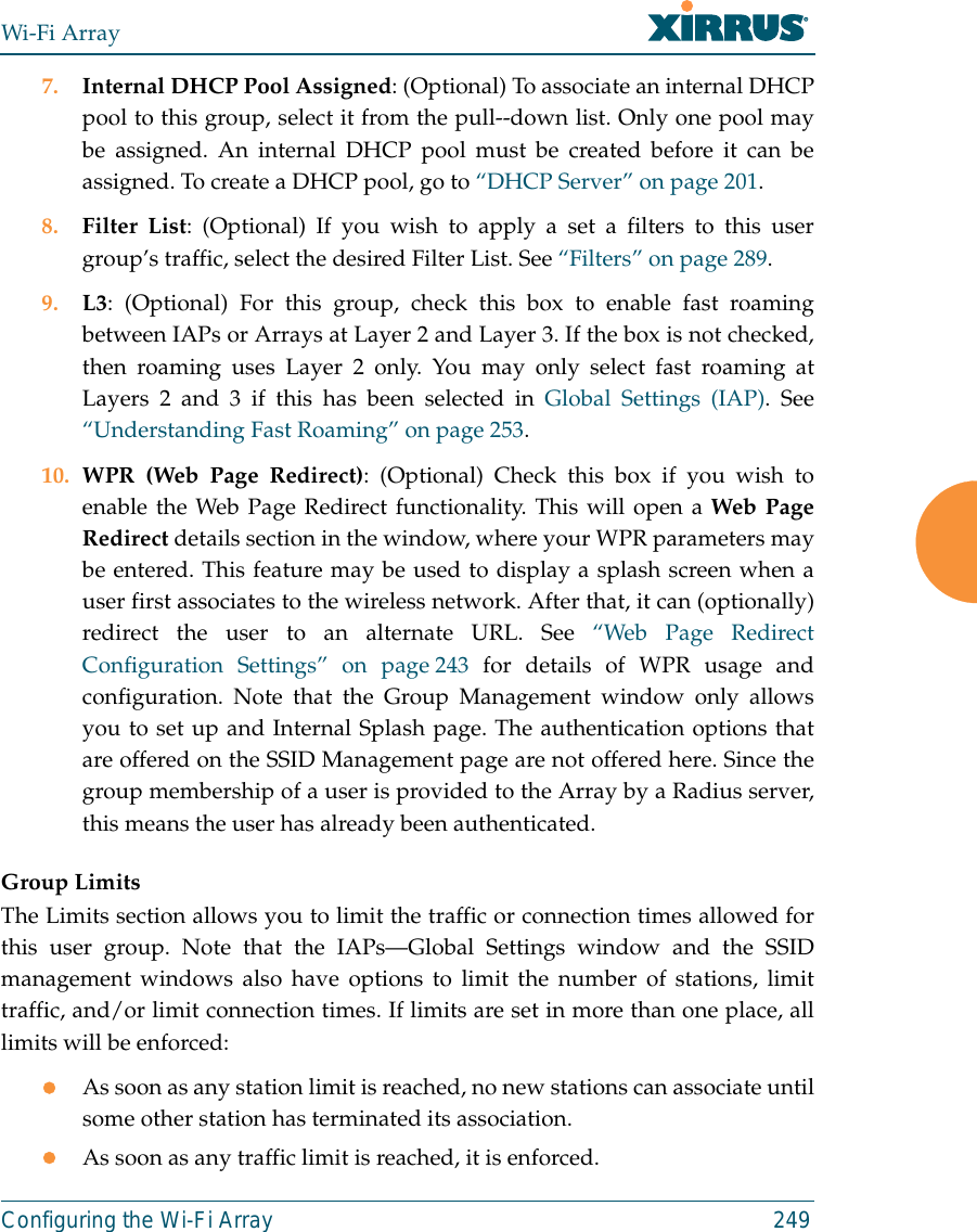 Wi-Fi ArrayConfiguring the Wi-Fi Array 2497. Internal DHCP Pool Assigned: (Optional) To associate an internal DHCPpool to this group, select it from the pull--down list. Only one pool maybe assigned. An internal DHCP pool must be created before it can beassigned. To create a DHCP pool, go to “DHCP Server” on page 201.8. Filter List: (Optional) If you wish to apply a set a filters to this usergroup’s traffic, select the desired Filter List. See “Filters” on page 289. 9. L3: (Optional) For this group, check this box to enable fast roamingbetween IAPs or Arrays at Layer 2 and Layer 3. If the box is not checked,then roaming uses Layer 2 only. You may only select fast roaming atLayers 2 and 3 if this has been selected in Global Settings (IAP). See“Understanding Fast Roaming” on page 253. 10. WPR (Web Page Redirect): (Optional) Check this box if you wish toenable the Web Page Redirect functionality. This will open a Web PageRedirect details section in the window, where your WPR parameters maybe entered. This feature may be used to display a splash screen when auser first associates to the wireless network. After that, it can (optionally)redirect the user to an alternate URL. See “Web Page RedirectConfiguration Settings” on page 243 for details of WPR usage andconfiguration. Note that the Group Management window only allowsyou to set up and Internal Splash page. The authentication options thatare offered on the SSID Management page are not offered here. Since thegroup membership of a user is provided to the Array by a Radius server,this means the user has already been authenticated. Group LimitsThe Limits section allows you to limit the traffic or connection times allowed forthis user group. Note that the IAPs—Global Settings window and the SSIDmanagement windows also have options to limit the number of stations, limittraffic, and/or limit connection times. If limits are set in more than one place, alllimits will be enforced:zAs soon as any station limit is reached, no new stations can associate untilsome other station has terminated its association. zAs soon as any traffic limit is reached, it is enforced. 