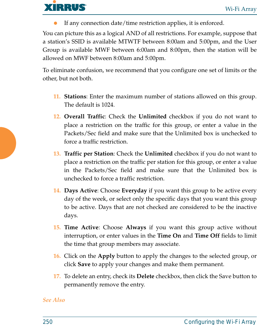 Wi-Fi Array250 Configuring the Wi-Fi ArrayzIf any connection date/time restriction applies, it is enforced. You can picture this as a logical AND of all restrictions. For example, suppose thata station’s SSID is available MTWTF between 8:00am and 5:00pm, and the UserGroup is available MWF between 6:00am and 8:00pm, then the station will beallowed on MWF between 8:00am and 5:00pm.To eliminate confusion, we recommend that you configure one set of limits or theother, but not both.11. Stations: Enter the maximum number of stations allowed on this group.The default is 1024. 12. Overall Traffic: Check the Unlimited checkbox if you do not want toplace a restriction on the traffic for this group, or enter a value in thePackets/Sec field and make sure that the Unlimited box is unchecked toforce a traffic restriction.13. Traffic per Station: Check the Unlimited checkbox if you do not want toplace a restriction on the traffic per station for this group, or enter a valuein the Packets/Sec field and make sure that the Unlimited box isunchecked to force a traffic restriction.14. Days Active: Choose Everyday if you want this group to be active everyday of the week, or select only the specific days that you want this groupto be active. Days that are not checked are considered to be the inactivedays. 15. Time Active: Choose Always if you want this group active withoutinterruption, or enter values in the Time On and Time Off fields to limitthe time that group members may associate. 16. Click on the Apply button to apply the changes to the selected group, orclick Save to apply your changes and make them permanent. 17. To delete an entry, check its Delete checkbox, then click the Save button topermanently remove the entry. See Also