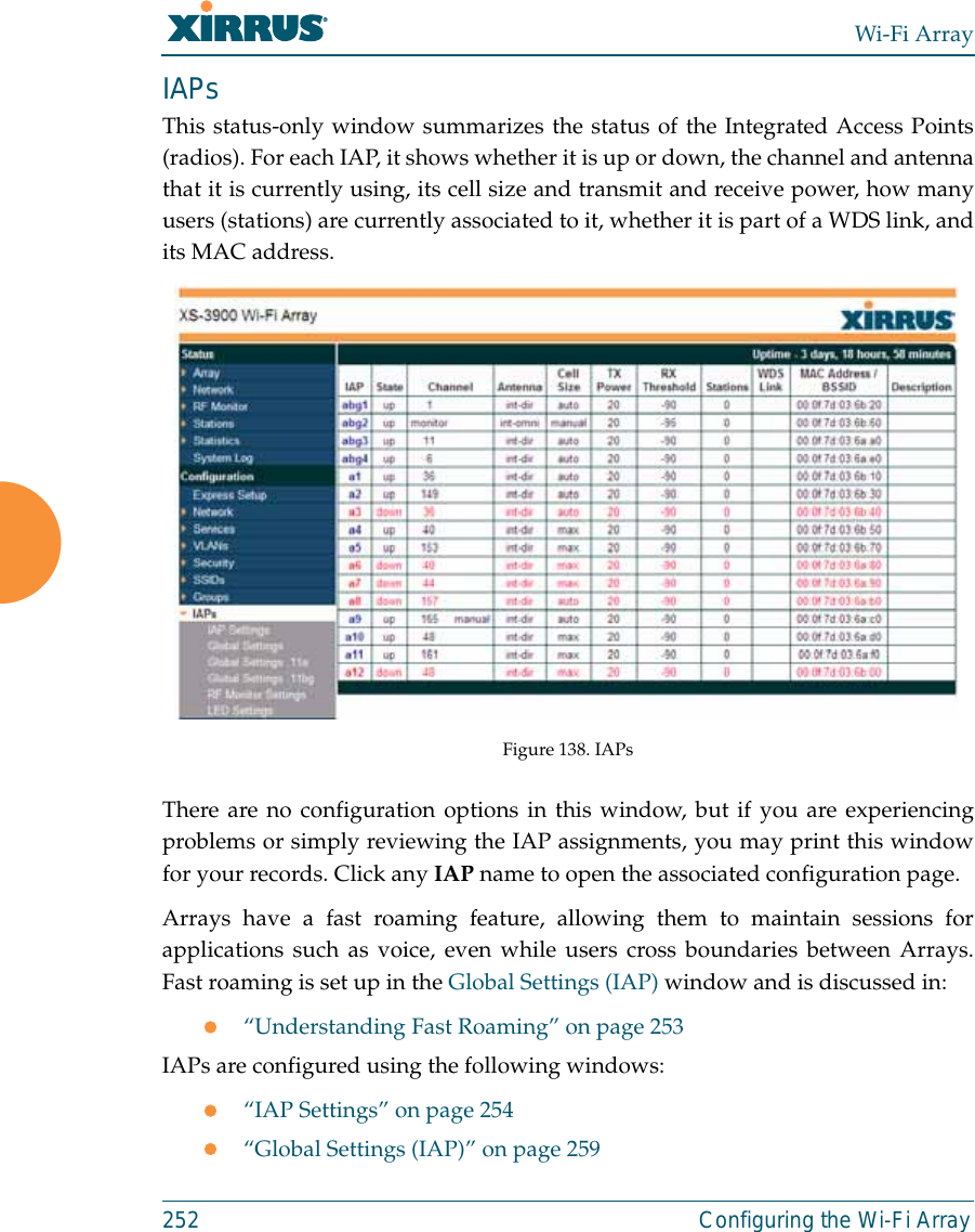 Wi-Fi Array252 Configuring the Wi-Fi ArrayIAPsThis status-only window summarizes the status of the Integrated Access Points(radios). For each IAP, it shows whether it is up or down, the channel and antennathat it is currently using, its cell size and transmit and receive power, how manyusers (stations) are currently associated to it, whether it is part of a WDS link, andits MAC address. Figure 138. IAPsThere are no configuration options in this window, but if you are experiencingproblems or simply reviewing the IAP assignments, you may print this windowfor your records. Click any IAP name to open the associated configuration page.Arrays have a fast roaming feature, allowing them to maintain sessions forapplications such as voice, even while users cross boundaries between Arrays.Fast roaming is set up in the Global Settings (IAP) window and is discussed in:z“Understanding Fast Roaming” on page 253IAPs are configured using the following windows:z“IAP Settings” on page 254z“Global Settings (IAP)” on page 259