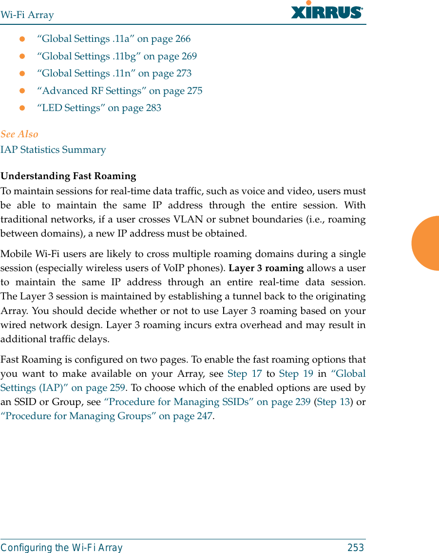 Wi-Fi ArrayConfiguring the Wi-Fi Array 253z“Global Settings .11a” on page 266z“Global Settings .11bg” on page 269z“Global Settings .11n” on page 273z“Advanced RF Settings” on page 275z“LED Settings” on page 283See AlsoIAP Statistics SummaryUnderstanding Fast Roaming To maintain sessions for real-time data traffic, such as voice and video, users mustbe able to maintain the same IP address through the entire session. Withtraditional networks, if a user crosses VLAN or subnet boundaries (i.e., roamingbetween domains), a new IP address must be obtained.Mobile Wi-Fi users are likely to cross multiple roaming domains during a singlesession (especially wireless users of VoIP phones). Layer 3 roaming allows a userto maintain the same IP address through an entire real-time data session.The Layer 3 session is maintained by establishing a tunnel back to the originatingArray. You should decide whether or not to use Layer 3 roaming based on yourwired network design. Layer 3 roaming incurs extra overhead and may result inadditional traffic delays. Fast Roaming is configured on two pages. To enable the fast roaming options thatyou want to make available on your Array, see Step 17 to Step 19 in “GlobalSettings (IAP)” on page 259. To choose which of the enabled options are used byan SSID or Group, see “Procedure for Managing SSIDs” on page 239 (Step 13) or“Procedure for Managing Groups” on page 247. 