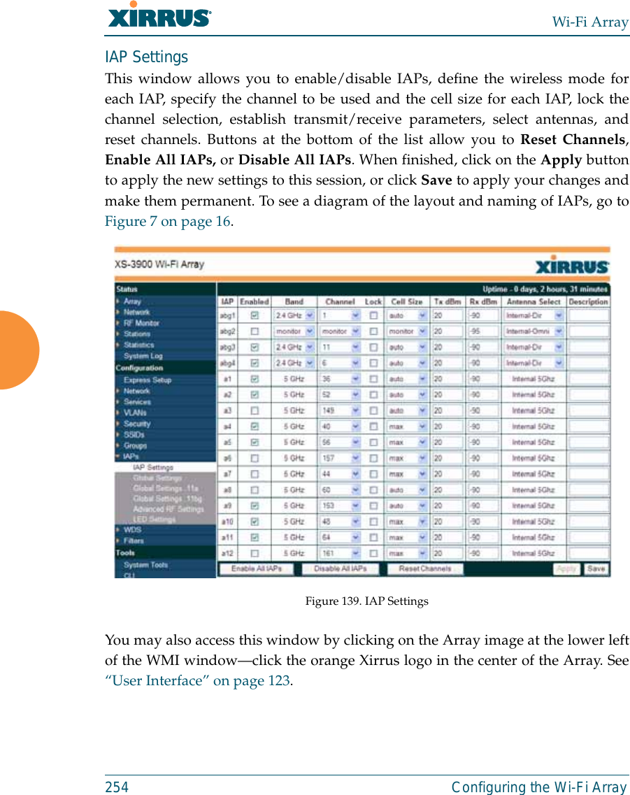 Wi-Fi Array254 Configuring the Wi-Fi ArrayIAP SettingsThis window allows you to enable/disable IAPs, define the wireless mode foreach IAP, specify the channel to be used and the cell size for each IAP, lock thechannel selection, establish transmit/receive parameters, select antennas, andreset channels. Buttons at the bottom of the list allow you to Reset Channels,Enable All IAPs, or Disable All IAPs. When finished, click on the Apply buttonto apply the new settings to this session, or click Save to apply your changes andmake them permanent. To see a diagram of the layout and naming of IAPs, go toFigure 7 on page 16. Figure 139. IAP SettingsYou may also access this window by clicking on the Array image at the lower leftof the WMI window—click the orange Xirrus logo in the center of the Array. See“User Interface” on page 123. 