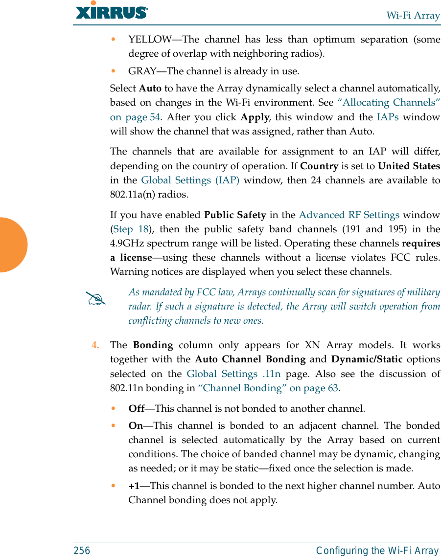 Wi-Fi Array256 Configuring the Wi-Fi Array•YELLOW—The channel has less than optimum separation (somedegree of overlap with neighboring radios). •GRAY—The channel is already in use. Select Auto to have the Array dynamically select a channel automatically,based on changes in the Wi-Fi environment. See “Allocating Channels”on page 54. After you click Apply, this window and the IAPs windowwill show the channel that was assigned, rather than Auto. The channels that are available for assignment to an IAP will differ,depending on the country of operation. If Country is set to United Statesin the Global Settings (IAP) window, then 24 channels are available to802.11a(n) radios. If you have enabled Public Safety in the Advanced RF Settings window(Step 18), then the public safety band channels (191 and 195) in the4.9GHz spectrum range will be listed. Operating these channels requiresa license—using these channels without a license violates FCC rules.Warning notices are displayed when you select these channels. 4. The  Bonding column only appears for XN Array models. It workstogether with the Auto Channel Bonding and Dynamic/Static optionsselected on the Global Settings .11n page. Also see the discussion of802.11n bonding in “Channel Bonding” on page 63.•Off—This channel is not bonded to another channel. •On—This channel is bonded to an adjacent channel. The bondedchannel is selected automatically by the Array based on currentconditions. The choice of banded channel may be dynamic, changingas needed; or it may be static—fixed once the selection is made. •+1—This channel is bonded to the next higher channel number. AutoChannel bonding does not apply.#As mandated by FCC law, Arrays continually scan for signatures of militaryradar. If such a signature is detected, the Array will switch operation fromconflicting channels to new ones.