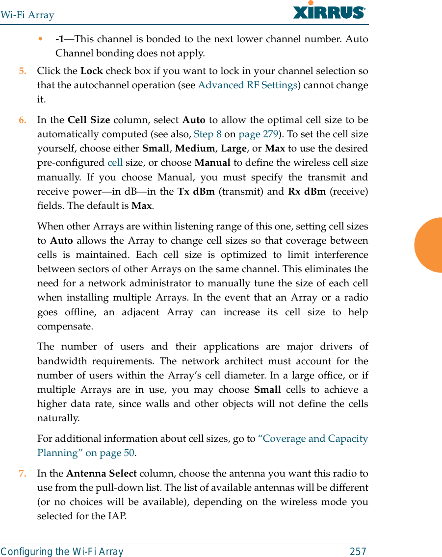 Wi-Fi ArrayConfiguring the Wi-Fi Array 257•-1—This channel is bonded to the next lower channel number. AutoChannel bonding does not apply.5. Click the Lock check box if you want to lock in your channel selection sothat the autochannel operation (see Advanced RF Settings) cannot changeit. 6. In the Cell Size column, select Auto to allow the optimal cell size to beautomatically computed (see also, Step 8 on page 279). To set the cell sizeyourself, choose either Small, Medium, Large, or Max to use the desiredpre-configured cell size, or choose Manual to define the wireless cell sizemanually. If you choose Manual, you must specify the transmit andreceive power—in dB—in the Tx dBm (transmit) and Rx dBm (receive)fields. The default is Max. When other Arrays are within listening range of this one, setting cell sizesto Auto allows the Array to change cell sizes so that coverage betweencells is maintained. Each cell size is optimized to limit interferencebetween sectors of other Arrays on the same channel. This eliminates theneed for a network administrator to manually tune the size of each cellwhen installing multiple Arrays. In the event that an Array or a radiogoes offline, an adjacent Array can increase its cell size to helpcompensate. The number of users and their applications are major drivers ofbandwidth requirements. The network architect must account for thenumber of users within the Array’s cell diameter. In a large office, or ifmultiple Arrays are in use, you may choose Small cells to achieve ahigher data rate, since walls and other objects will not define the cellsnaturally. For additional information about cell sizes, go to “Coverage and CapacityPlanning” on page 50.7. In the Antenna Select column, choose the antenna you want this radio touse from the pull-down list. The list of available antennas will be different(or no choices will be available), depending on the wireless mode youselected for the IAP.