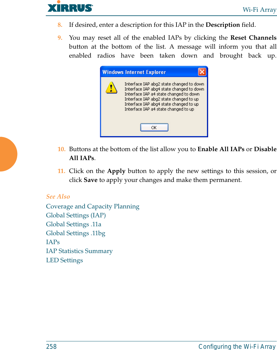 Wi-Fi Array258 Configuring the Wi-Fi Array8. If desired, enter a description for this IAP in the Description field. 9. You may reset all of the enabled IAPs by clicking the Reset Channelsbutton at the bottom of the list. A message will inform you that allenabled radios have been taken down and brought back up.10. Buttons at the bottom of the list allow you to Enable All IAPs or DisableAll IAPs. 11. Click on the Apply button to apply the new settings to this session, orclick Save to apply your changes and make them permanent.See AlsoCoverage and Capacity PlanningGlobal Settings (IAP)Global Settings .11aGlobal Settings .11bgIAPsIAP Statistics SummaryLED Settings