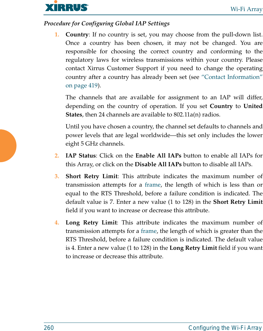 Wi-Fi Array260 Configuring the Wi-Fi ArrayProcedure for Configuring Global IAP Settings1. Country: If no country is set, you may choose from the pull-down list.Once a country has been chosen, it may not be changed. You areresponsible for choosing the correct country and conforming to theregulatory laws for wireless transmissions within your country. Pleasecontact Xirrus Customer Support if you need to change the operatingcountry after a country has already been set (see “Contact Information”on page 419). The channels that are available for assignment to an IAP will differ,depending on the country of operation. If you set Country to UnitedStates, then 24 channels are available to 802.11a(n) radios. Until you have chosen a country, the channel set defaults to channels andpower levels that are legal worldwide—this set only includes the lowereight 5 GHz channels. 2. IAP Status: Click on the Enable All IAPs button to enable all IAPs forthis Array, or click on the Disable All IAPs button to disable all IAPs.3. Short Retry Limit: This attribute indicates the maximum number oftransmission attempts for a frame, the length of which is less than orequal to the RTS Threshold, before a failure condition is indicated. Thedefault value is 7. Enter a new value (1 to 128) in the Short Retry Limitfield if you want to increase or decrease this attribute.4. Long Retry Limit: This attribute indicates the maximum number oftransmission attempts for a frame, the length of which is greater than theRTS Threshold, before a failure condition is indicated. The default valueis 4. Enter a new value (1 to 128) in the Long Retry Limit field if you wantto increase or decrease this attribute.