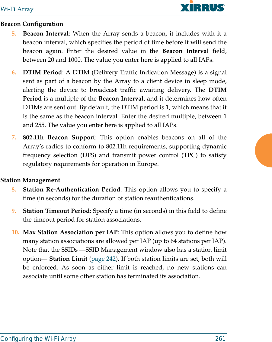Wi-Fi ArrayConfiguring the Wi-Fi Array 261Beacon Configuration5. Beacon Interval: When the Array sends a beacon, it includes with it abeacon interval, which specifies the period of time before it will send thebeacon again. Enter the desired value in the Beacon Interval field,between 20 and 1000. The value you enter here is applied to all IAPs.6. DTIM Period: A DTIM (Delivery Traffic Indication Message) is a signalsent as part of a beacon by the Array to a client device in sleep mode,alerting the device to broadcast traffic awaiting delivery. The DTIMPeriod is a multiple of the Beacon Interval, and it determines how oftenDTIMs are sent out. By default, the DTIM period is 1, which means that itis the same as the beacon interval. Enter the desired multiple, between 1and 255. The value you enter here is applied to all IAPs.7. 802.11h Beacon Support: This option enables beacons on all of theArray’s radios to conform to 802.11h requirements, supporting dynamicfrequency selection (DFS) and transmit power control (TPC) to satisfyregulatory requirements for operation in Europe. Station Management8. Station Re-Authentication Period: This option allows you to specify atime (in seconds) for the duration of station reauthentications.9. Station Timeout Period: Specify a time (in seconds) in this field to definethe timeout period for station associations.10. Max Station Association per IAP: This option allows you to define howmany station associations are allowed per IAP (up to 64 stations per IAP).Note that the SSIDs —SSID Management window also has a station limitoption— Station Limit (page 242). If both station limits are set, both willbe enforced. As soon as either limit is reached, no new stations canassociate until some other station has terminated its association. 