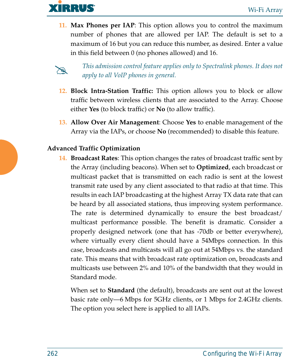 Wi-Fi Array262 Configuring the Wi-Fi Array11. Max Phones per IAP: This option allows you to control the maximumnumber of phones that are allowed per IAP. The default is set to amaximum of 16 but you can reduce this number, as desired. Enter a valuein this field between 0 (no phones allowed) and 16.12. Block Intra-Station Traffic: This option allows you to block or allowtraffic between wireless clients that are associated to the Array. Chooseeither Yes (to block traffic) or No (to allow traffic).13. Allow Over Air Management: Choose Yes to enable management of theArray via the IAPs, or choose No (recommended) to disable this feature. Advanced Traffic Optimization14. Broadcast Rates: This option changes the rates of broadcast traffic sent bythe Array (including beacons). When set to Optimized, each broadcast ormulticast packet that is transmitted on each radio is sent at the lowesttransmit rate used by any client associated to that radio at that time. Thisresults in each IAP broadcasting at the highest Array TX data rate that canbe heard by all associated stations, thus improving system performance.The rate is determined dynamically to ensure the best broadcast/multicast performance possible. The benefit is dramatic. Consider aproperly designed network (one that has -70db or better everywhere),where virtually every client should have a 54Mbps connection. In thiscase, broadcasts and multicasts will all go out at 54Mbps vs. the standardrate. This means that with broadcast rate optimization on, broadcasts andmulticasts use between 2% and 10% of the bandwidth that they would inStandard mode.When set to Standard (the default), broadcasts are sent out at the lowestbasic rate only—6 Mbps for 5GHz clients, or 1 Mbps for 2.4GHz clients.The option you select here is applied to all IAPs.#This admission control feature applies only to Spectralink phones. It does notapply to all VoIP phones in general. 
