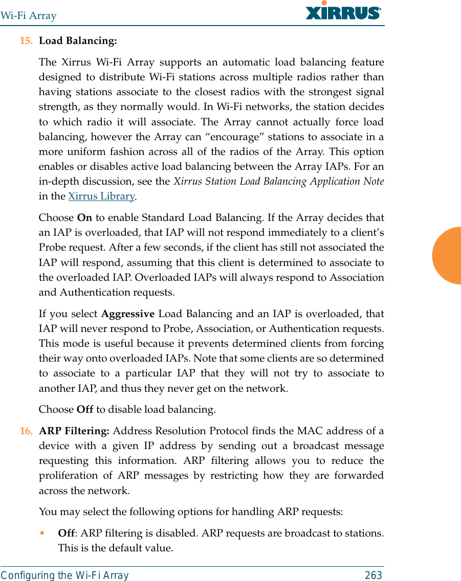 Wi-Fi ArrayConfiguring the Wi-Fi Array 26315. Load Balancing: The Xirrus Wi-Fi Array supports an automatic load balancing featuredesigned to distribute Wi-Fi stations across multiple radios rather thanhaving stations associate to the closest radios with the strongest signalstrength, as they normally would. In Wi-Fi networks, the station decidesto which radio it will associate. The Array cannot actually force loadbalancing, however the Array can “encourage” stations to associate in amore uniform fashion across all of the radios of the Array. This optionenables or disables active load balancing between the Array IAPs. For anin-depth discussion, see the Xirrus Station Load Balancing Application Notein the Xirrus Library. Choose On to enable Standard Load Balancing. If the Array decides thatan IAP is overloaded, that IAP will not respond immediately to a client’sProbe request. After a few seconds, if the client has still not associated theIAP will respond, assuming that this client is determined to associate tothe overloaded IAP. Overloaded IAPs will always respond to Associationand Authentication requests.If you select Aggressive Load Balancing and an IAP is overloaded, thatIAP will never respond to Probe, Association, or Authentication requests.This mode is useful because it prevents determined clients from forcingtheir way onto overloaded IAPs. Note that some clients are so determinedto associate to a particular IAP that they will not try to associate toanother IAP, and thus they never get on the network.Choose Off to disable load balancing. 16. ARP Filtering: Address Resolution Protocol finds the MAC address of adevice with a given IP address by sending out a broadcast messagerequesting this information. ARP filtering allows you to reduce theproliferation of ARP messages by restricting how they are forwardedacross the network. You may select the following options for handling ARP requests:•Off: ARP filtering is disabled. ARP requests are broadcast to stations.This is the default value. 