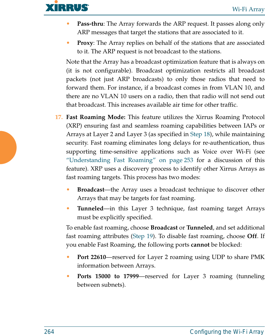 Wi-Fi Array264 Configuring the Wi-Fi Array•Pass-thru: The Array forwards the ARP request. It passes along onlyARP messages that target the stations that are associated to it. •Proxy: The Array replies on behalf of the stations that are associatedto it. The ARP request is not broadcast to the stations. Note that the Array has a broadcast optimization feature that is always on(it is not configurable). Broadcast optimization restricts all broadcastpackets (not just ARP broadcasts) to only those radios that need toforward them. For instance, if a broadcast comes in from VLAN 10, andthere are no VLAN 10 users on a radio, then that radio will not send outthat broadcast. This increases available air time for other traffic.17. Fast Roaming Mode: This feature utilizes the Xirrus Roaming Protocol(XRP) ensuring fast and seamless roaming capabilities between IAPs orArrays at Layer 2 and Layer 3 (as specified in Step 18), while maintainingsecurity. Fast roaming eliminates long delays for re-authentication, thussupporting time-sensitive applications such as Voice over Wi-Fi (see“Understanding Fast Roaming” on page 253 for a discussion of thisfeature). XRP uses a discovery process to identify other Xirrus Arrays asfast roaming targets. This process has two modes:•Broadcast—the Array uses a broadcast technique to discover otherArrays that may be targets for fast roaming. •Tunneled—in this Layer 3 technique, fast roaming target Arraysmust be explicitly specified. To enable fast roaming, choose Broadcast or Tunneled, and set additionalfast roaming attributes (Step 19). To disable fast roaming, choose Off. Ifyou enable Fast Roaming, the following ports cannot be blocked:•Port 22610—reserved for Layer 2 roaming using UDP to share PMKinformation between Arrays.•Ports 15000 to 17999—reserved for Layer 3 roaming (tunnelingbetween subnets).