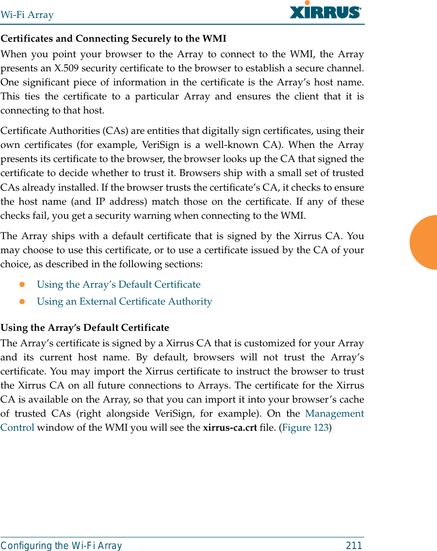 Wi-Fi ArrayConfiguring the Wi-Fi Array 211Certificates and Connecting Securely to the WMIWhen you point your browser to the Array to connect to the WMI, the Arraypresents an X.509 security certificate to the browser to establish a secure channel.One significant piece of information in the certificate is the Array’s host name.This ties the certificate to a particular Array and ensures the client that it isconnecting to that host.Certificate Authorities (CAs) are entities that digitally sign certificates, using theirown certificates (for example, VeriSign is a well-known CA). When the Arraypresents its certificate to the browser, the browser looks up the CA that signed thecertificate to decide whether to trust it. Browsers ship with a small set of trustedCAs already installed. If the browser trusts the certificate’s CA, it checks to ensurethe host name (and IP address) match those on the certificate. If any of thesechecks fail, you get a security warning when connecting to the WMI. The Array ships with a default certificate that is signed by the Xirrus CA. Youmay choose to use this certificate, or to use a certificate issued by the CA of yourchoice, as described in the following sections:zUsing the Array’s Default CertificatezUsing an External Certificate AuthorityUsing the Array’s Default CertificateThe Array’s certificate is signed by a Xirrus CA that is customized for your Arrayand its current host name. By default, browsers will not trust the Array’scertificate. You may import the Xirrus certificate to instruct the browser to trustthe Xirrus CA on all future connections to Arrays. The certificate for the XirrusCA is available on the Array, so that you can import it into your browser’s cacheof trusted CAs (right alongside VeriSign, for example). On the ManagementControl window of the WMI you will see the xirrus-ca.crt file. (Figure 123) 