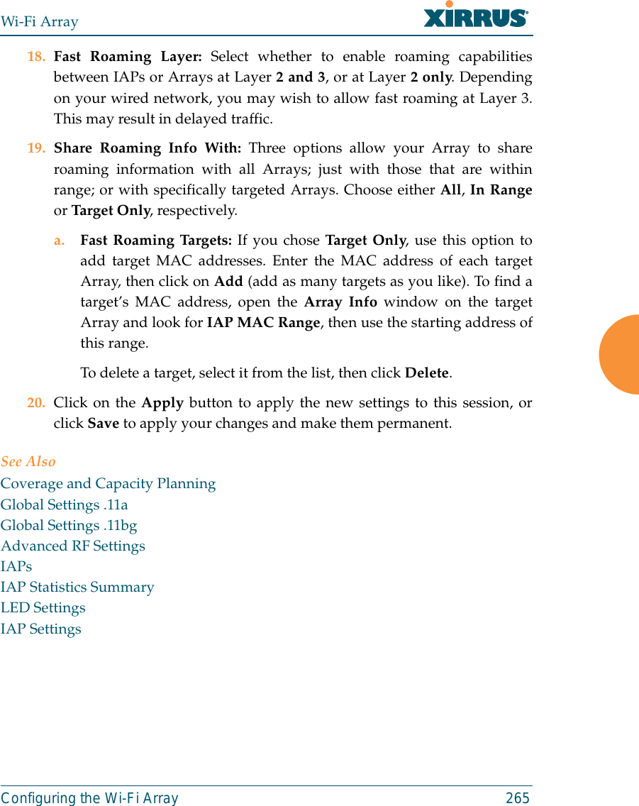 Wi-Fi ArrayConfiguring the Wi-Fi Array 26518. Fast Roaming Layer: Select whether to enable roaming capabilitiesbetween IAPs or Arrays at Layer 2 and 3, or at Layer 2 only. Dependingon your wired network, you may wish to allow fast roaming at Layer 3.This may result in delayed traffic. 19. Share Roaming Info With: Three options allow your Array to shareroaming information with all Arrays; just with those that are withinrange; or with specifically targeted Arrays. Choose either All, In Rangeor Target Only, respectively.a. Fast Roaming Targets: If you chose Target Only, use this option toadd target MAC addresses. Enter the MAC address of each targetArray, then click on Add (add as many targets as you like). To find atarget’s MAC address, open the Array Info window on the targetArray and look for IAP MAC Range, then use the starting address ofthis range. To delete a target, select it from the list, then click Delete.20. Click on the Apply button to apply the new settings to this session, orclick Save to apply your changes and make them permanent.See AlsoCoverage and Capacity PlanningGlobal Settings .11aGlobal Settings .11bgAdvanced RF SettingsIAPsIAP Statistics SummaryLED SettingsIAP Settings