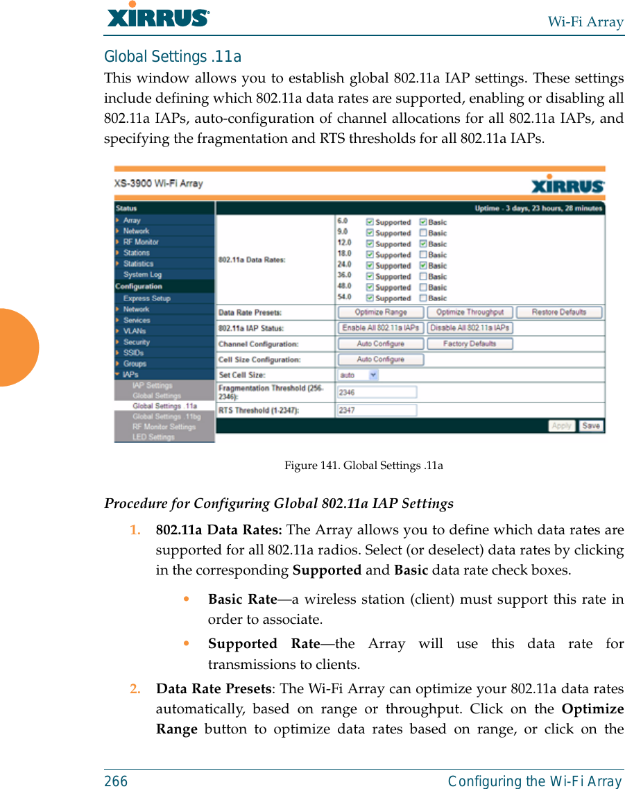 Wi-Fi Array266 Configuring the Wi-Fi ArrayGlobal Settings .11aThis window allows you to establish global 802.11a IAP settings. These settingsinclude defining which 802.11a data rates are supported, enabling or disabling all802.11a IAPs, auto-configuration of channel allocations for all 802.11a IAPs, andspecifying the fragmentation and RTS thresholds for all 802.11a IAPs.Figure 141. Global Settings .11aProcedure for Configuring Global 802.11a IAP Settings1. 802.11a Data Rates: The Array allows you to define which data rates aresupported for all 802.11a radios. Select (or deselect) data rates by clickingin the corresponding Supported and Basic data rate check boxes. •Basic Rate—a wireless station (client) must support this rate inorder to associate.•Supported Rate—the Array will use this data rate fortransmissions to clients.2. Data Rate Presets: The Wi-Fi Array can optimize your 802.11a data ratesautomatically, based on range or throughput. Click on the OptimizeRange button to optimize data rates based on range, or click on the