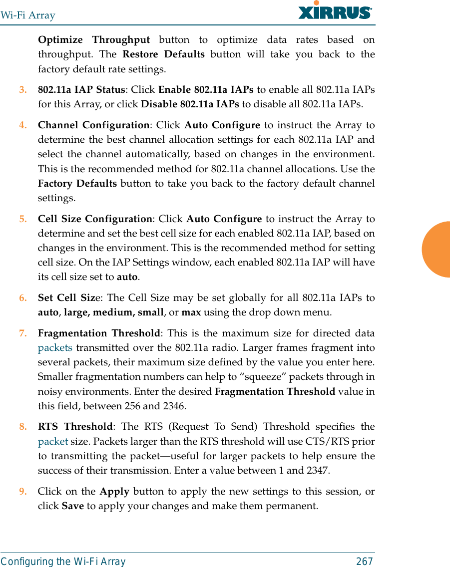 Wi-Fi ArrayConfiguring the Wi-Fi Array 267Optimize Throughput button to optimize data rates based onthroughput. The Restore Defaults button will take you back to thefactory default rate settings.3. 802.11a IAP Status: Click Enable 802.11a IAPs to enable all 802.11a IAPsfor this Array, or click Disable 802.11a IAPs to disable all 802.11a IAPs.4. Channel Configuration: Click Auto Configure to instruct the Array todetermine the best channel allocation settings for each 802.11a IAP andselect the channel automatically, based on changes in the environment.This is the recommended method for 802.11a channel allocations. Use theFactory Defaults button to take you back to the factory default channelsettings.5. Cell Size Configuration: Click Auto Configure to instruct the Array todetermine and set the best cell size for each enabled 802.11a IAP, based onchanges in the environment. This is the recommended method for settingcell size. On the IAP Settings window, each enabled 802.11a IAP will haveits cell size set to auto. 6. Set Cell Size: The Cell Size may be set globally for all 802.11a IAPs toauto, large, medium, small, or max using the drop down menu. 7. Fragmentation Threshold: This is the maximum size for directed datapackets transmitted over the 802.11a radio. Larger frames fragment intoseveral packets, their maximum size defined by the value you enter here.Smaller fragmentation numbers can help to “squeeze” packets through innoisy environments. Enter the desired Fragmentation Threshold value inthis field, between 256 and 2346.8. RTS Threshold: The RTS (Request To Send) Threshold specifies thepacket size. Packets larger than the RTS threshold will use CTS/RTS priorto transmitting the packet—useful for larger packets to help ensure thesuccess of their transmission. Enter a value between 1 and 2347.9. Click on the Apply button to apply the new settings to this session, orclick Save to apply your changes and make them permanent.