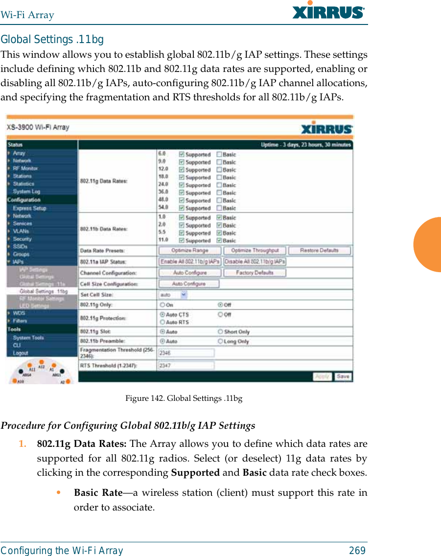 Wi-Fi ArrayConfiguring the Wi-Fi Array 269Global Settings .11bgThis window allows you to establish global 802.11b/g IAP settings. These settingsinclude defining which 802.11b and 802.11g data rates are supported, enabling ordisabling all 802.11b/g IAPs, auto-configuring 802.11b/g IAP channel allocations,and specifying the fragmentation and RTS thresholds for all 802.11b/g IAPs.Figure 142. Global Settings .11bgProcedure for Configuring Global 802.11b/g IAP Settings1. 802.11g Data Rates: The Array allows you to define which data rates aresupported for all 802.11g radios. Select (or deselect) 11g data rates byclicking in the corresponding Supported and Basic data rate check boxes.•Basic Rate—a wireless station (client) must support this rate inorder to associate.