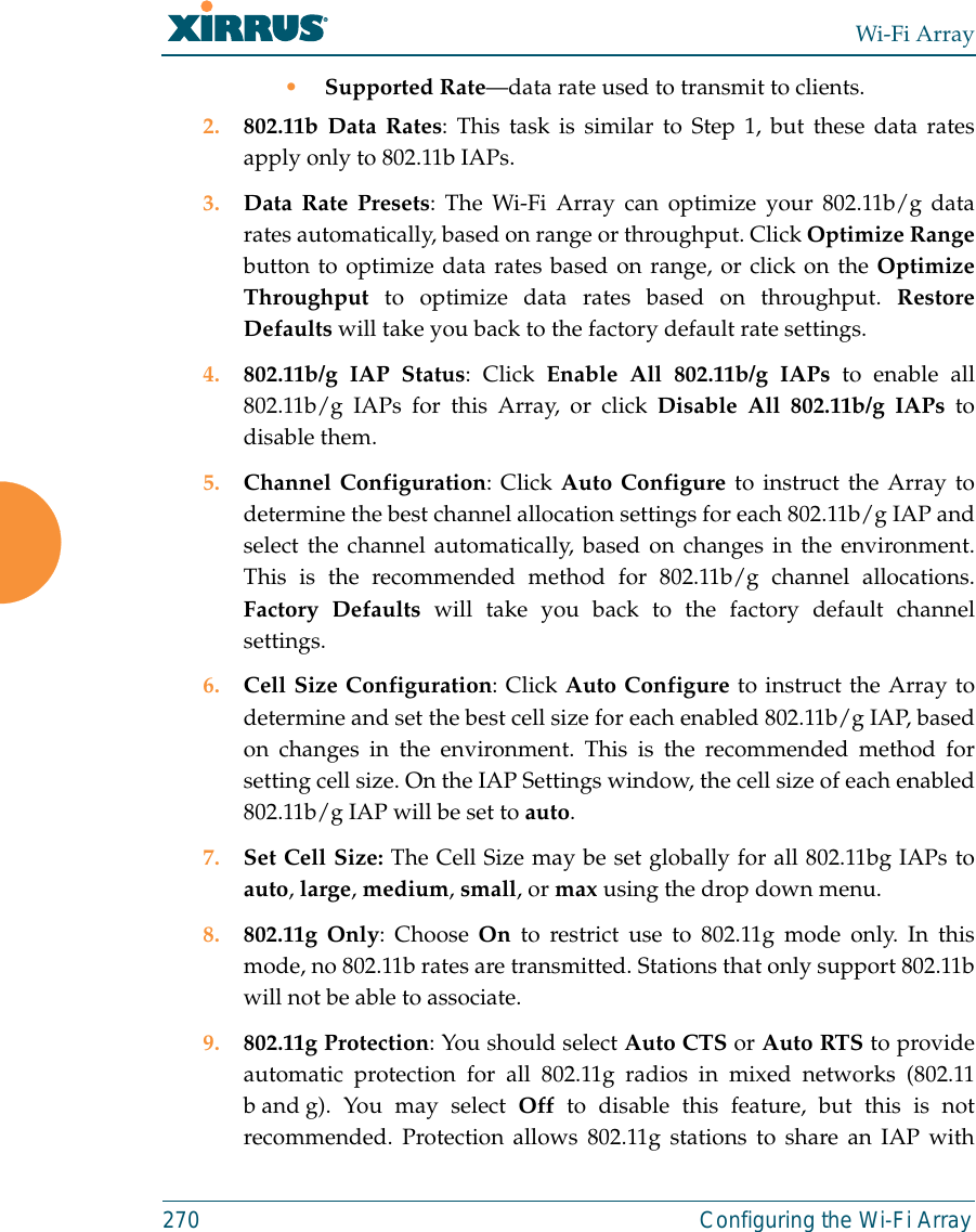 Wi-Fi Array270 Configuring the Wi-Fi Array•Supported Rate—data rate used to transmit to clients.2. 802.11b Data Rates: This task is similar to Step 1, but these data ratesapply only to 802.11b IAPs.3. Data Rate Presets: The Wi-Fi Array can optimize your 802.11b/g datarates automatically, based on range or throughput. Click Optimize Rangebutton to optimize data rates based on range, or click on the OptimizeThroughput to optimize data rates based on throughput. RestoreDefaults will take you back to the factory default rate settings.4. 802.11b/g IAP Status: Click Enable All 802.11b/g IAPs to enable all802.11b/g IAPs for this Array, or click Disable All 802.11b/g IAPs todisable them. 5. Channel Configuration: Click Auto Configure to instruct the Array todetermine the best channel allocation settings for each 802.11b/g IAP andselect the channel automatically, based on changes in the environment.This is the recommended method for 802.11b/g channel allocations.Factory Defaults will take you back to the factory default channelsettings. 6. Cell Size Configuration: Click Auto Configure to instruct the Array todetermine and set the best cell size for each enabled 802.11b/g IAP, basedon changes in the environment. This is the recommended method forsetting cell size. On the IAP Settings window, the cell size of each enabled802.11b/g IAP will be set to auto. 7. Set Cell Size: The Cell Size may be set globally for all 802.11bg IAPs toauto, large, medium, small, or max using the drop down menu.8. 802.11g Only: Choose On to restrict use to 802.11g mode only. In thismode, no 802.11b rates are transmitted. Stations that only support 802.11bwill not be able to associate.9. 802.11g Protection: You should select Auto CTS or Auto RTS to provideautomatic protection for all 802.11g radios in mixed networks (802.11b and g). You may select Off to disable this feature, but this is notrecommended. Protection allows 802.11g stations to share an IAP with