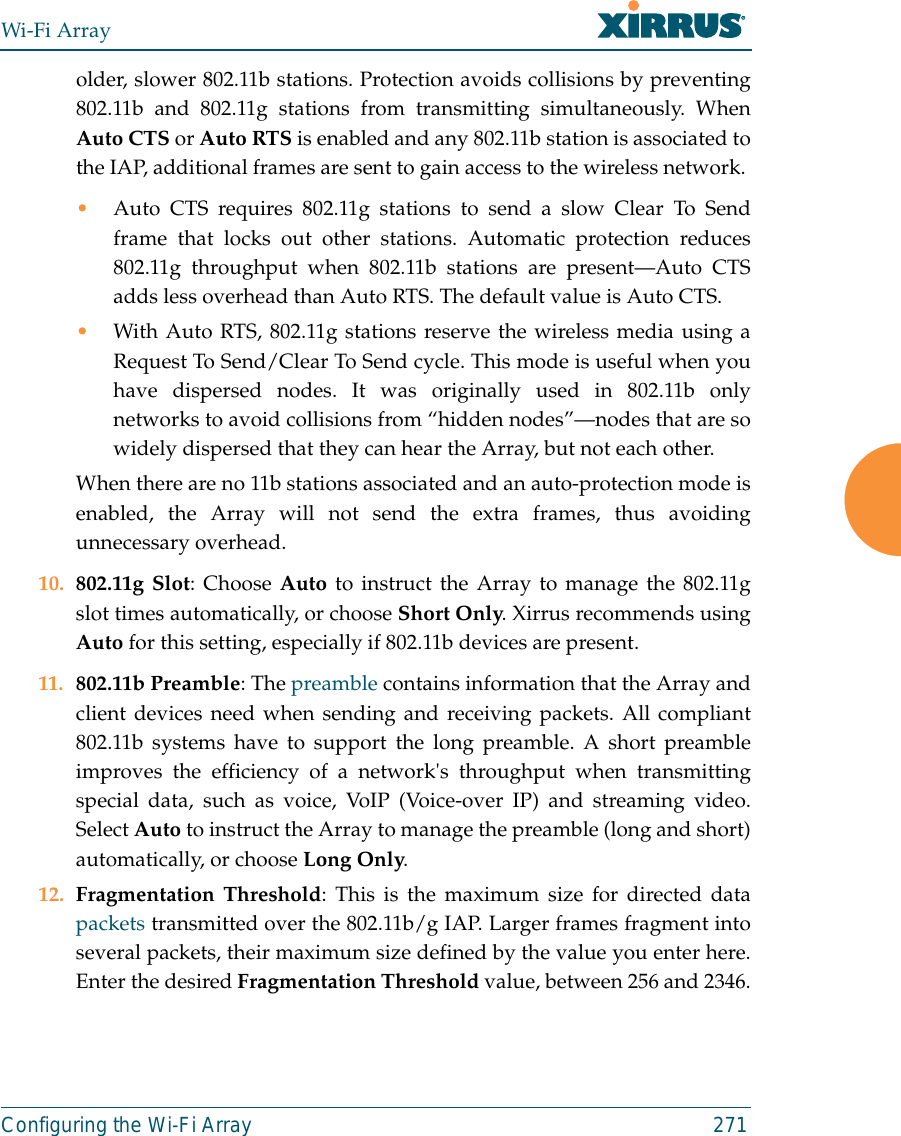 Wi-Fi ArrayConfiguring the Wi-Fi Array 271older, slower 802.11b stations. Protection avoids collisions by preventing802.11b and 802.11g stations from transmitting simultaneously. WhenAuto CTS or Auto RTS is enabled and any 802.11b station is associated tothe IAP, additional frames are sent to gain access to the wireless network. •Auto CTS requires 802.11g stations to send a slow Clear To Sendframe that locks out other stations. Automatic protection reduces802.11g throughput when 802.11b stations are present—Auto CTSadds less overhead than Auto RTS. The default value is Auto CTS. •With Auto RTS, 802.11g stations reserve the wireless media using aRequest To Send/Clear To Send cycle. This mode is useful when youhave dispersed nodes. It was originally used in 802.11b onlynetworks to avoid collisions from “hidden nodes”—nodes that are sowidely dispersed that they can hear the Array, but not each other. When there are no 11b stations associated and an auto-protection mode isenabled, the Array will not send the extra frames, thus avoidingunnecessary overhead. 10. 802.11g Slot: Choose Auto to instruct the Array to manage the 802.11gslot times automatically, or choose Short Only. Xirrus recommends usingAuto for this setting, especially if 802.11b devices are present.11. 802.11b Preamble: The preamble contains information that the Array andclient devices need when sending and receiving packets. All compliant802.11b systems have to support the long preamble. A short preambleimproves the efficiency of a network&apos;s throughput when transmittingspecial data, such as voice, VoIP (Voice-over IP) and streaming video.Select Auto to instruct the Array to manage the preamble (long and short)automatically, or choose Long Only.12. Fragmentation Threshold: This is the maximum size for directed datapackets transmitted over the 802.11b/g IAP. Larger frames fragment intoseveral packets, their maximum size defined by the value you enter here.Enter the desired Fragmentation Threshold value, between 256 and 2346.