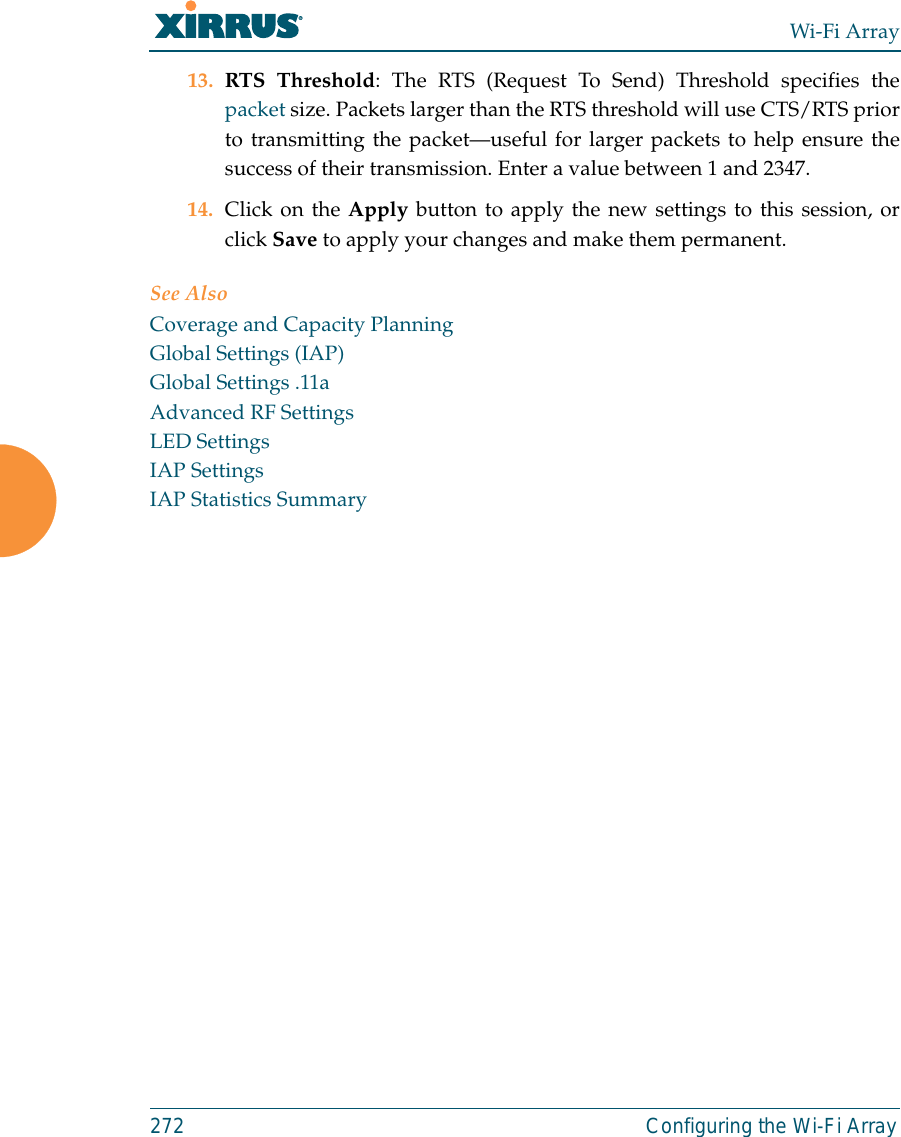 Wi-Fi Array272 Configuring the Wi-Fi Array13. RTS Threshold: The RTS (Request To Send) Threshold specifies thepacket size. Packets larger than the RTS threshold will use CTS/RTS priorto transmitting the packet—useful for larger packets to help ensure thesuccess of their transmission. Enter a value between 1 and 2347.14. Click on the Apply button to apply the new settings to this session, orclick Save to apply your changes and make them permanent.See AlsoCoverage and Capacity PlanningGlobal Settings (IAP)Global Settings .11aAdvanced RF SettingsLED SettingsIAP SettingsIAP Statistics Summary