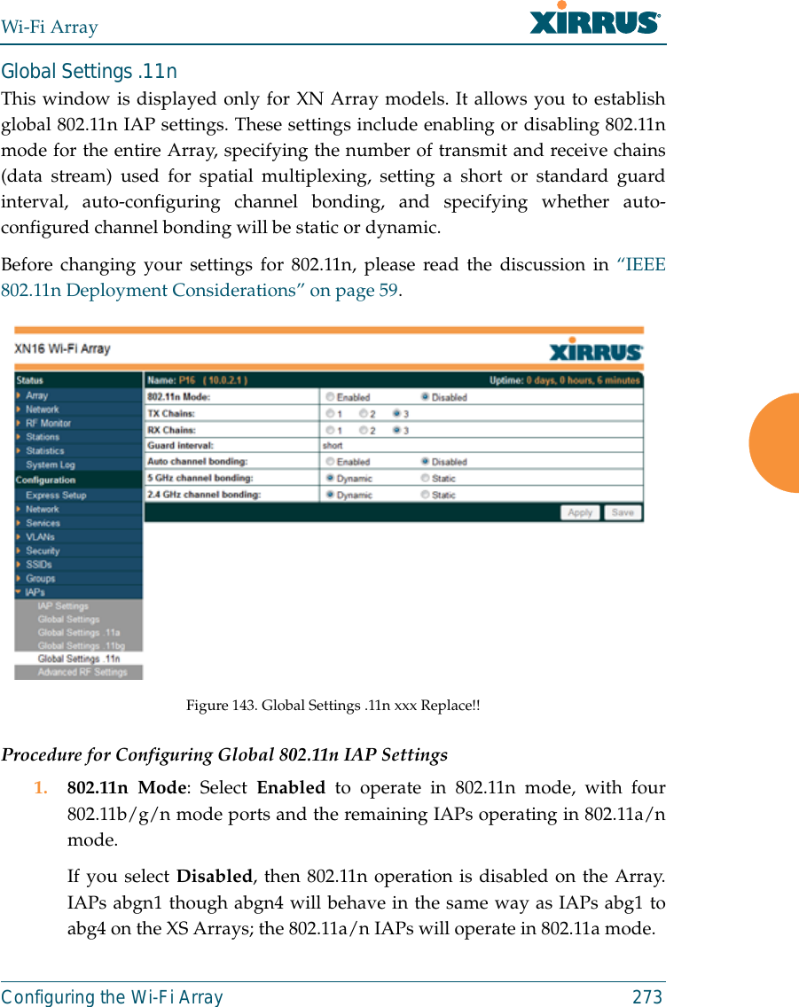 Wi-Fi ArrayConfiguring the Wi-Fi Array 273Global Settings .11nThis window is displayed only for XN Array models. It allows you to establishglobal 802.11n IAP settings. These settings include enabling or disabling 802.11nmode for the entire Array, specifying the number of transmit and receive chains(data stream) used for spatial multiplexing, setting a short or standard guardinterval, auto-configuring channel bonding, and specifying whether auto-configured channel bonding will be static or dynamic.Before changing your settings for 802.11n, please read the discussion in “IEEE802.11n Deployment Considerations” on page 59. Figure 143. Global Settings .11n xxx Replace!!Procedure for Configuring Global 802.11n IAP Settings1. 802.11n Mode: Select Enabled to operate in 802.11n mode, with four802.11b/g/n mode ports and the remaining IAPs operating in 802.11a/nmode. If you select Disabled, then 802.11n operation is disabled on the Array.IAPs abgn1 though abgn4 will behave in the same way as IAPs abg1 toabg4 on the XS Arrays; the 802.11a/n IAPs will operate in 802.11a mode. 