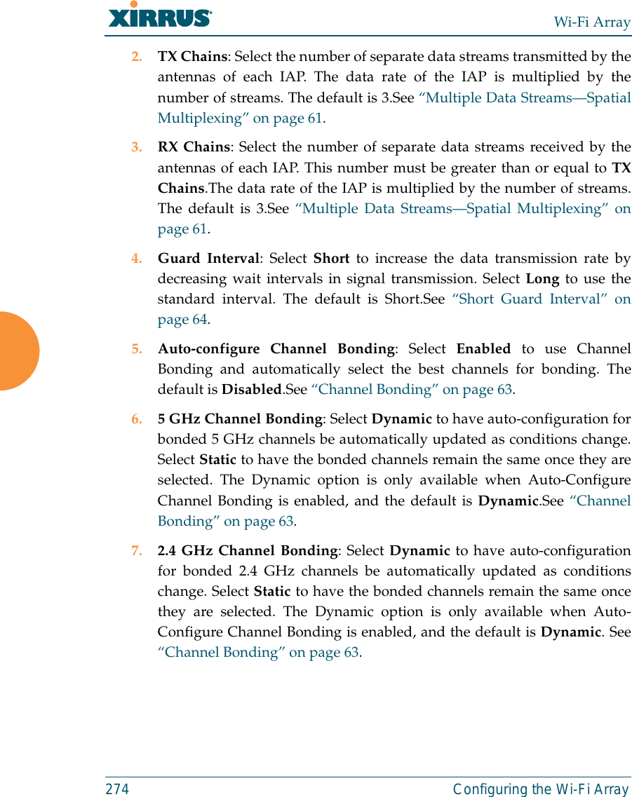Wi-Fi Array274 Configuring the Wi-Fi Array2. TX Chains: Select the number of separate data streams transmitted by theantennas of each IAP. The data rate of the IAP is multiplied by thenumber of streams. The default is 3.See “Multiple Data Streams—SpatialMultiplexing” on page 61.3. RX Chains: Select the number of separate data streams received by theantennas of each IAP. This number must be greater than or equal to TXChains.The data rate of the IAP is multiplied by the number of streams.The default is 3.See “Multiple Data Streams—Spatial Multiplexing” onpage 61.4. Guard Interval: Select Short to increase the data transmission rate bydecreasing wait intervals in signal transmission. Select Long to use thestandard interval. The default is Short.See “Short Guard Interval” onpage 64.5. Auto-configure Channel Bonding: Select Enabled to use ChannelBonding and automatically select the best channels for bonding. Thedefault is Disabled.See “Channel Bonding” on page 63.6. 5 GHz Channel Bonding: Select Dynamic to have auto-configuration forbonded 5 GHz channels be automatically updated as conditions change.Select Static to have the bonded channels remain the same once they areselected. The Dynamic option is only available when Auto-ConfigureChannel Bonding is enabled, and the default is Dynamic.See “ChannelBonding” on page 63.7. 2.4 GHz Channel Bonding: Select Dynamic to have auto-configurationfor bonded 2.4 GHz channels be automatically updated as conditionschange. Select Static to have the bonded channels remain the same oncethey are selected. The Dynamic option is only available when Auto-Configure Channel Bonding is enabled, and the default is Dynamic. See“Channel Bonding” on page 63.