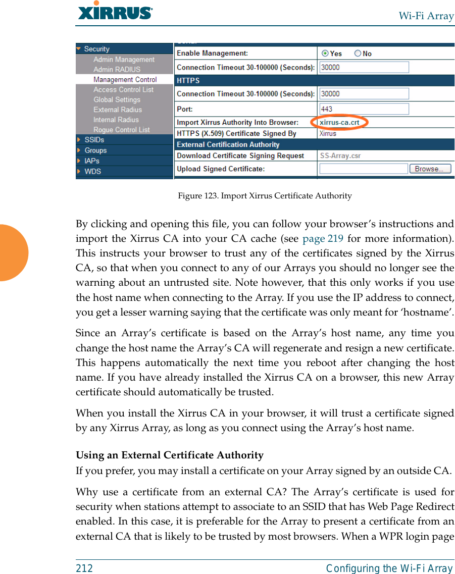 Wi-Fi Array212 Configuring the Wi-Fi ArrayFigure 123. Import Xirrus Certificate AuthorityBy clicking and opening this file, you can follow your browser’s instructions andimport the Xirrus CA into your CA cache (see page 219 for more information).This instructs your browser to trust any of the certificates signed by the XirrusCA, so that when you connect to any of our Arrays you should no longer see thewarning about an untrusted site. Note however, that this only works if you usethe host name when connecting to the Array. If you use the IP address to connect,you get a lesser warning saying that the certificate was only meant for ‘hostname’.Since an Array’s certificate is based on the Array’s host name, any time youchange the host name the Array’s CA will regenerate and resign a new certificate.This happens automatically the next time you reboot after changing the hostname. If you have already installed the Xirrus CA on a browser, this new Arraycertificate should automatically be trusted. When you install the Xirrus CA in your browser, it will trust a certificate signedby any Xirrus Array, as long as you connect using the Array’s host name. Using an External Certificate AuthorityIf you prefer, you may install a certificate on your Array signed by an outside CA. Why use a certificate from an external CA? The Array’s certificate is used forsecurity when stations attempt to associate to an SSID that has Web Page Redirectenabled. In this case, it is preferable for the Array to present a certificate from anexternal CA that is likely to be trusted by most browsers. When a WPR login page