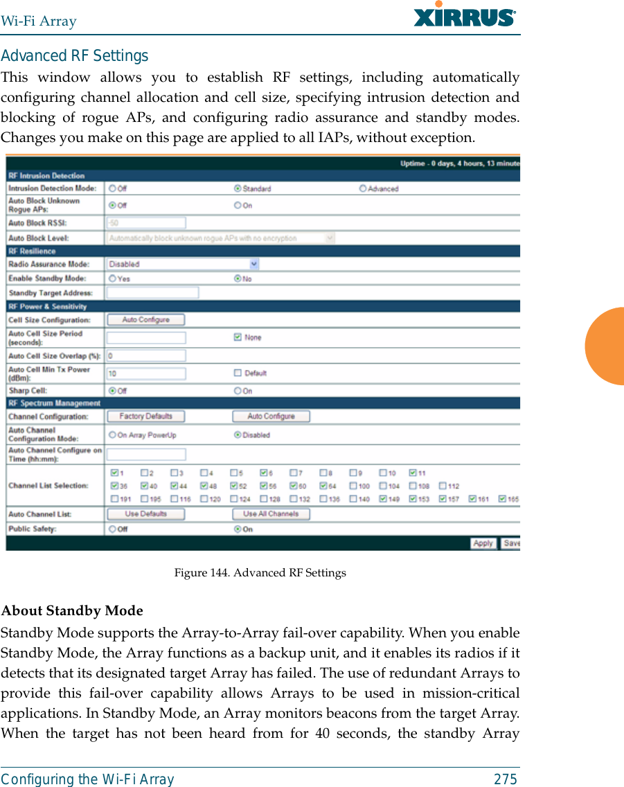 Wi-Fi ArrayConfiguring the Wi-Fi Array 275Advanced RF SettingsThis window allows you to establish RF settings, including automaticallyconfiguring channel allocation and cell size, specifying intrusion detection andblocking of rogue APs, and configuring radio assurance and standby modes.Changes you make on this page are applied to all IAPs, without exception. Figure 144. Advanced RF Settings About Standby ModeStandby Mode supports the Array-to-Array fail-over capability. When you enableStandby Mode, the Array functions as a backup unit, and it enables its radios if itdetects that its designated target Array has failed. The use of redundant Arrays toprovide this fail-over capability allows Arrays to be used in mission-criticalapplications. In Standby Mode, an Array monitors beacons from the target Array.When the target has not been heard from for 40 seconds, the standby Array