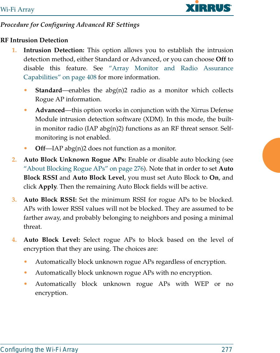 Wi-Fi ArrayConfiguring the Wi-Fi Array 277Procedure for Configuring Advanced RF SettingsRF Intrusion Detection1. Intrusion Detection: This option allows you to establish the intrusiondetection method, either Standard or Advanced, or you can choose Off todisable this feature. See “Array Monitor and Radio AssuranceCapabilities” on page 408 for more information. •Standard—enables the abg(n)2 radio as a monitor which collectsRogue AP information. •Advanced—this option works in conjunction with the Xirrus DefenseModule intrusion detection software (XDM). In this mode, the built-in monitor radio (IAP abg(n)2) functions as an RF threat sensor. Self-monitoring is not enabled.•Off—IAP abg(n)2 does not function as a monitor. 2. Auto Block Unknown Rogue APs: Enable or disable auto blocking (see“About Blocking Rogue APs” on page 276). Note that in order to set AutoBlock RSSI and Auto Block Level, you must set Auto Block to On, andclick Apply. Then the remaining Auto Block fields will be active.3. Auto Block RSSI: Set the minimum RSSI for rogue APs to be blocked.APs with lower RSSI values will not be blocked. They are assumed to befarther away, and probably belonging to neighbors and posing a minimalthreat. 4. Auto Block Level: Select rogue APs to block based on the level ofencryption that they are using. The choices are: •Automatically block unknown rogue APs regardless of encryption.•Automatically block unknown rogue APs with no encryption.•Automatically block unknown rogue APs with WEP or noencryption.