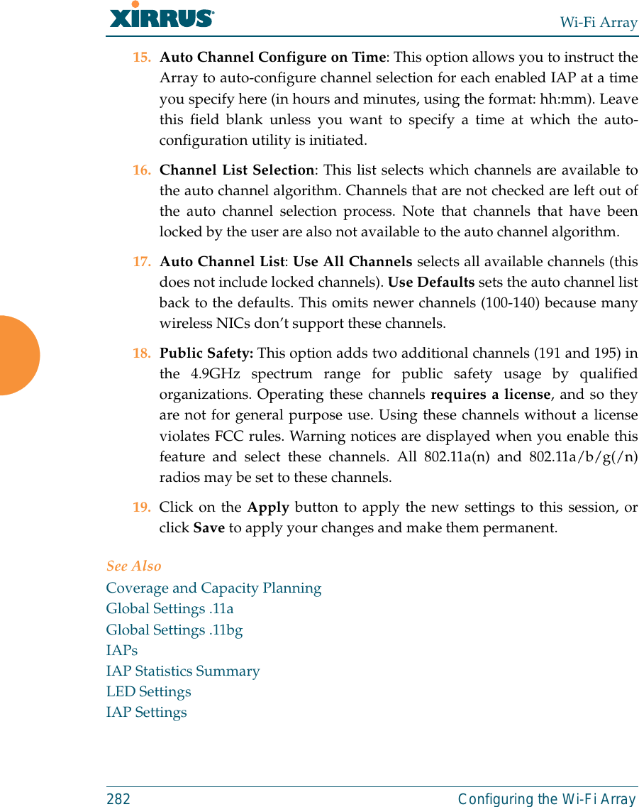 Wi-Fi Array282 Configuring the Wi-Fi Array15. Auto Channel Configure on Time: This option allows you to instruct theArray to auto-configure channel selection for each enabled IAP at a timeyou specify here (in hours and minutes, using the format: hh:mm). Leavethis field blank unless you want to specify a time at which the auto-configuration utility is initiated.16. Channel List Selection: This list selects which channels are available tothe auto channel algorithm. Channels that are not checked are left out ofthe auto channel selection process. Note that channels that have beenlocked by the user are also not available to the auto channel algorithm.17. Auto Channel List: Use All Channels selects all available channels (thisdoes not include locked channels). Use Defaults sets the auto channel listback to the defaults. This omits newer channels (100-140) because manywireless NICs don’t support these channels. 18. Public Safety: This option adds two additional channels (191 and 195) inthe 4.9GHz spectrum range for public safety usage by qualifiedorganizations. Operating these channels requires a license, and so theyare not for general purpose use. Using these channels without a licenseviolates FCC rules. Warning notices are displayed when you enable thisfeature and select these channels. All 802.11a(n) and 802.11a/b/g(/n)radios may be set to these channels. 19. Click on the Apply button to apply the new settings to this session, orclick Save to apply your changes and make them permanent.See AlsoCoverage and Capacity PlanningGlobal Settings .11aGlobal Settings .11bgIAPsIAP Statistics SummaryLED SettingsIAP Settings