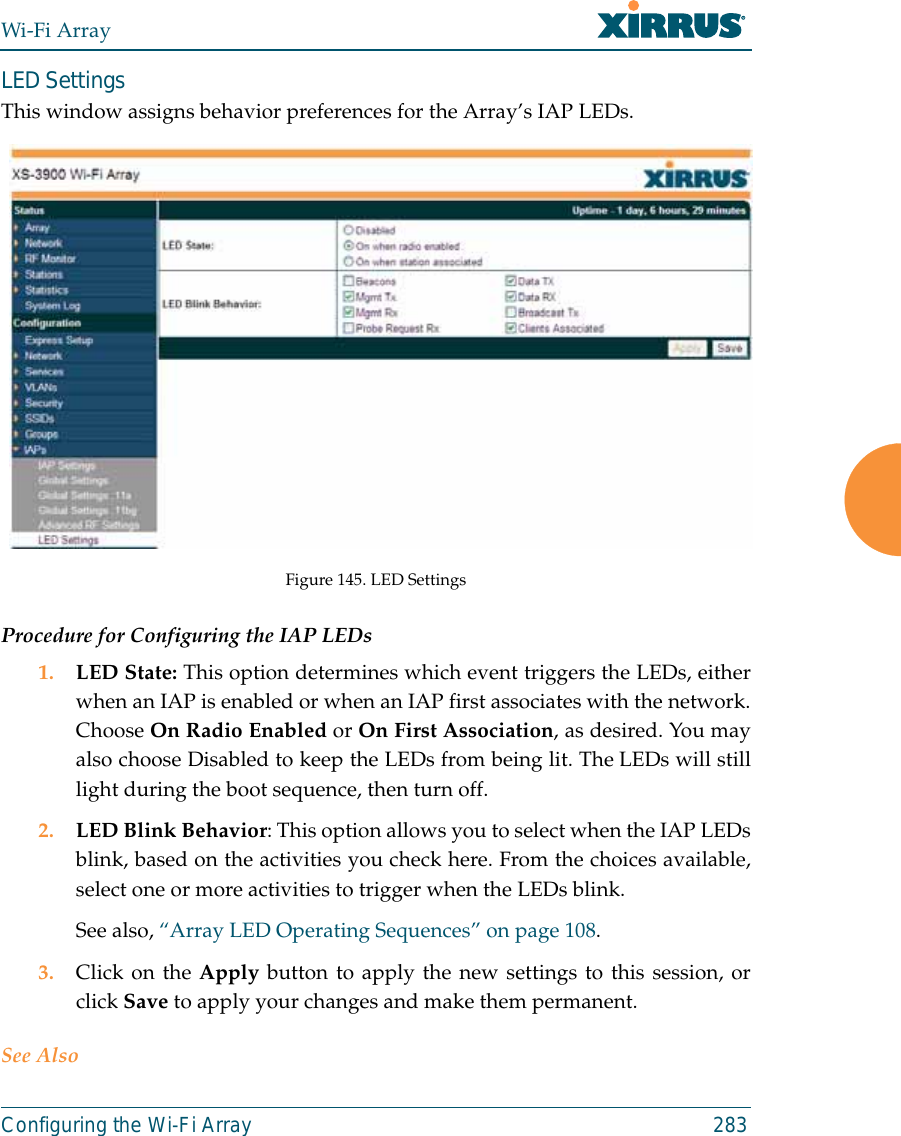 Wi-Fi ArrayConfiguring the Wi-Fi Array 283LED SettingsThis window assigns behavior preferences for the Array’s IAP LEDs.Figure 145. LED SettingsProcedure for Configuring the IAP LEDs1. LED State: This option determines which event triggers the LEDs, eitherwhen an IAP is enabled or when an IAP first associates with the network.Choose On Radio Enabled or On First Association, as desired. You mayalso choose Disabled to keep the LEDs from being lit. The LEDs will stilllight during the boot sequence, then turn off. 2. LED Blink Behavior: This option allows you to select when the IAP LEDsblink, based on the activities you check here. From the choices available,select one or more activities to trigger when the LEDs blink.See also, “Array LED Operating Sequences” on page 108.3. Click on the Apply button to apply the new settings to this session, orclick Save to apply your changes and make them permanent.See Also